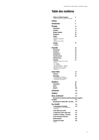 Free Culture / Culture Libre // Lawrence Lessig



Table des matières
  Préface à l’édition Française
                4
   Notes à propos de l’édition Française        5

Préface
                                        6

Introduction
                                   8

Piratage
                                       13
  Introduction
                                 13
  Créateurs
                                    15
  Simples copistes
                             19
  Catalogues
                                   26
  Pirates
                                      28
   Cinéma                                       28
   Musique enregistrée                          28
   Radio                                        29
   Télévision par câble                         30
  Piratage
                                     31
   Piratage I                                   31
   Piratage II                                  32

Propriété
                                      38
  Introduction
                                 38
  Fondateurs
                                   39
  Enregistreurs
                                43
  Transformateurs
                              45
  Collectionneurs
                              48
  Propriété
                                    51
   Pourquoi Hollywood a raison                  54
   Débuts                                       56
   Loi : durée                                  57
   Loi : étendue                                58
   Loi et Architecture : Atteinte               59
   Architecture et Loi : Force                  62
   Marché : Concentration                       68
   Ensemble                                     70

Casse-têtes
                                    73
  Chimères
                                     73
  Dommages
                                     75
   Contraindre les créateurs                    75
   Contraindre les innovateurs                  76
   Corrompre les citoyens                       81

Équilibres
                                     85
  Introduction
                                 85
  Eldred
                                       86
  Eldred II
                                    100

Conclusion
                                     104

Postface
                                       110

Nous, maintenant
                           111
  Reconstruire les libertés autrefois présumées acquises :
exemples
                                   111
  Reconstruire la culture libre : une idée
 113

Eux, bientôt
                                   115
  1. Davantage de formalités
                   115
   Enregistrement et renouvellement             115
   Marquage                                     116
  2. Une durée plus courte
                     116
  3. Usage libre contre usage loyal
            117
  4. Libérer la musique, à nouveau
             118
  5. Virer beaucoup d’avocats
                  121
  Remerciements
                                123
  À propos de l’auteur
                         124
   Notes                                        125




                                                                       3
 