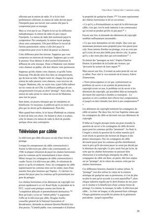 Free Culture / Culture Libre // Lawrence Lessig


effectuée par la station de radio. Et si la loi était              la propriété de quelqu'un d'autre ?"65 Un autre représentant
parfaitement cohérente, la station de radio devrait payer          des chaînes hertziennes le dit en ces termes :
l'interprète pour son travail, tout comme elle paie le
                                                                   « Ce qu'il y a d'extraordinaire au sujet de la télévision par
compositeur pour sa musique.
                                                                   câble, c'est que c'est la seule industrie à ma connaissance
Mais ce n'est pas le cas. D'après la loi sur les diffusions        qui revend un produit qu'elle n'a pas payé.66 »
radiophoniques, la station de radio n'a pas à payer
                                                                   Encore une fois, la demande des détenteurs de copyright
l'interprète. La station de radio doit seulement payer le
                                                                   semblait suffisamment raisonnable :
compositeur. Par conséquent, la station reçoit quelque
chose sans contrepartie. Elle peut diffuser le travail de          « Ce que nous demandons est très simple. Que ceux qui
l'artiste gratuitement, même si elle doit payer le                 maintenant prennent notre propriété pour rien paient pour
compositeur pour avoir le droit de passer sa chanson.              cela. Nous tentons d'arrêter un piratage, et je ne crois pas
                                                                   qu'il existe de mot plus faible pour décrire cela. Je pense
Cette différence peut être énorme. Supposez que vous
                                                                   qu'il y a des mots plus durs qui conviendraient.67 »
composiez un morceau de musique. Supposez que ce soit
le premier. Vous détenez le droit exclusif d'autoriser la          Ils étaient des "passagers au noir," d'après Charlton
diffusion de cette musique. Donc si Madonna veut chanter           Heston, le président de la Guilde des Acteurs, qui
votre chanson en public, elle doit obtenir votre permission.       "privaient les acteurs de leurs argent."68

Supposez qu'elle chante votre chanson, et qu'elle l'aime           Mais encore une fois, il existait un autre point de vue sur
beaucoup. Elle décide alors d'en faire un enregistrement,          ce débat. Pour citer le vice-ministre de la Justice, Edwin
qui devient un tube. D'après notre loi, chaque fois qu'une         Zimmerman,
station de radio passera votre chanson, vous recevrez de           « Notre préoccupation ici est que, contrairement au
l'argent. Madonna, elle, ne reçoit rien, à part l'effet indirect   problème de savoir si un système de protection du
sur les ventes de ses CDs. La diffusion publique de son            copyright existe ou non, le problème est de savoir si les
enregistrement n'est pas un droit "protégé". Ainsi donc, la        détenteurs de copyright, qui possèdent déjà un monopole,
station de radio pirate la valeur du travail de Madonna,           devraient être autorisés à étendre ce monopole... La
sans rien lui payer.                                               question ici est à combien doit s'élever leur compensation,
Sans doute, on pourra rétorquer que les interprètes en             et jusqu'à où doit s'étendre leur droit à une compensation.69
bénéficient. En moyenne, la publicité qu'ils en tirent vaut        »
plus que les droits qu'ils abandonnent. Peut-être.                 Les détenteurs de copyright traînèrent les compagnies du
Mais quand bien même, la loi laisse d'habitude au créateur         câble en justice. Par deux fois, la Cour Suprême statua que
le droit de faire son choix. En faisant le choix à sa place,       les compagnies de câble ne devaient rien aux détenteurs de
cette loi donne à la station de radio le droit de prendre          copyright.
quelque chose sans contrepartie.                                   Il fallut au Congrès presque trente ans pour résoudre la
                                                                   question de savoir si les compagnies de câble devaient
                                                                   payer pour les contenus qu'elles "pirataient". Au final, le
Télévision par câble                                               Congrès a résolu la question de la même manière qu'il
                                                                   avait résolu la question des lecteurs de disques et des
La télévision par câble elle-aussi est née d'une forme de          pianos mécaniques. Oui, les compagnies de câble
piratage.                                                          devraient payer pour les contenus qu'elles distribuaient;
Lorsque les entrepreneurs du câble commencèrent à                  mais le prix qu'ils devraient payer ne serait pas décidé par
fournir la télévision par câble à des communautés, en              le détenteur du copyright. Ce prix serait fixé par la loi, de
1948, la plupart refusèrent de payer les chaînes hertziennes       sorte que les chaînes hertziennes ne puissent faire
pour les contenus qu'ils transmettaient à leurs clients.           obstruction à la technologie émergente du câble. Les
Même lorsque les compagnies de câble commencèrent à                compagnies de câble ont donc, en partie, bâti leur empire
vendre l'accès à la télévision par câble, ils refusèrent de        sur un "piratage", de la valeur du contenu créée par les
payer ce qu'ils revendaient. Ainsi, les compagnies de câble        chaînes hertziennes.
napsterisaient les contenus émis sur les ondes, mais d'une         Ces différentes histoires chantent le même refrain. Si
manière bien plus honteuse que Napster - Ce dernier n'a            "piratage" veut dire utiliser la valeur de la création
jamais fait payer pour les contenus qu'ils permettaient aux        artistique de quelqu'un sans sa permission, et c'est de plus
gens de partager.                                                  en plus le sens qu'on accorde à ce mot aujourd'hui70, alors
Les chaînes hertziennes et les détenteurs de copyright s'en        chaque industrie régulée par le droit d'auteur de nos jours
prirent rapidement à ce vol. Rosel Hyde, le président de la        est le résultat et le bénéficiaire d'une certaine forme de
FCC, voyait cette pratique comme une forme de                      piratage. Le cinéma, la musique, la radio, la télévision par
"compétition déloyale et potentiellement destructrice."64          câble... La liste est longue, et elle pourrait bien s'allonger.
Bien qu'il pût y avoir un "intérêt public" à augmenter             Chaque génération accueille les pirates de la génération
l'offre de la télévision par câble, Douglas Anello,                précédente - jusqu'à aujourd'hui.
conseiller général de la National Association of
Broadcasters, demanda au sénateur Quentin Burdick lors
d'un procès, "L'intérêt public vous commande-t-il d'utiliser
                                                                                                                                    30
 