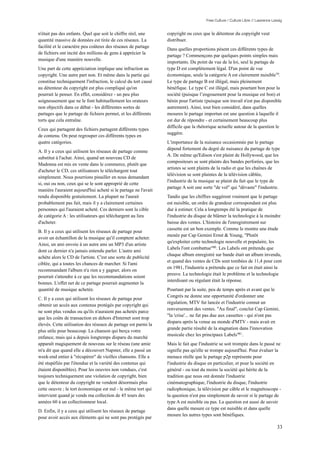 Free Culture / Culture Libre // Lawrence Lessig


n'était pas des enfants. Quel que soit le chiffre réel, une      copyright ou ceux que le détenteur du copyright veut
quantité massive de données est tirée de ces réseaux. La         distribuer.
facilité et le caractère peu coûteux des réseaux de partage
                                                                 Dans quelles proportions pèsent ces différents types de
de fichiers ont incité des millions de gens à apprécier la
                                                                 partage ? Commençons par quelques points simples mais
musique d'une manière nouvelle.
                                                                 importants. Du point de vue de la loi, seul le partage de
Une part de cette appréciation implique une infraction au        type D est complètement légal. D'un point de vue
copyright. Une autre part non. Et même dans la partie qui        économique, seule la catégorie A est clairement nuisible79.
constitue techniquement l'infraction, le calcul du tort causé    Le type de partage B est illégal, mais pleinement
au détenteur du copyright est plus compliqué qu'on               bénéfique. Le type C est illégal, mais pourtant bon pour la
pourrait le penser. En effet, considérez - un peu plus           société (puisque l’engouement pour la musique est bon) et
soigneusement que ne le font habituellement les orateurs         bénin pour l'artiste (puisque son travail n'est pas disponible
non objectifs dans ce débat - les différentes sortes de          autrement). Ainsi, tout bien considéré, dans quelles
partages que le partage de fichiers permet, et les différents    mesures le partage importun est une question à laquelle il
torts que cela entraîne.                                         est dur de répondre - et certainement beaucoup plus
                                                                 difficile que la rhétorique actuelle autour de la question le
Ceux qui partagent des fichiers partagent différents types
                                                                 suggère.
de contenu. On peut regrouper ces différents types en
quatre catégories.                                               L'importance de la nuisance occasionnée par le partage
                                                                 dépend fortement du degré de nuisance du partage de type
A. Il y a ceux qui utilisent les réseaux de partage comme
                                                                 A. De même qu'Edison s'est plaint de Hollywood, que les
substitut à l'achat. Ainsi, quand un nouveau CD de
                                                                 compositeurs se sont plaints des bandes perforées, que les
Madonna est mis en vente dans le commerce, plutôt que
                                                                 artistes se sont plaints de la radio et que les chaînes de
d'acheter le CD, ces utilisateurs le téléchargent tout
                                                                 télévision se sont plaintes de la télévision câblée,
simplement. Nous pourrions pinailler en nous demandant
                                                                 l'industrie de la musique se plaint du fait que le type de
si, oui ou non, ceux qui se le sont approprié de cette
                                                                 partage A soit une sorte "de vol" qui "dévaste" l'industrie.
manière l'auraient aujourd'hui acheté si le partage ne l'avait
rendu disponible gratuitement. La plupart ne l'aurait            Tandis que les chiffres suggèrent vraiment que le partage
probablement pas fait, mais il y a clairement certaines          est nuisible, un ordre de grandeur correspondant est plus
personnes qui l'auraient acheté. Ces derniers sont la cible      dur à estimer. Cela a longtemps été la pratique de
de catégorie A : les utilisateurs qui téléchargent au lieu       l'industrie du disque de blâmer la technologie à la moindre
d'acheter.                                                       baisse des ventes. L'histoire de l'enregistrement sur
                                                                 cassette est un bon exemple. Comme le montre une étude
B. Il y a ceux qui utilisent les réseaux de partage pour
                                                                 menée par Cap Gemini Ernst & Young, "Plutôt
avoir un échantillon de la musique qu'il comptent acheter.
                                                                 qu'exploiter cette technologie nouvelle et populaire, les
Ainsi, un ami envoie à un autre ami un MP3 d'un artiste
                                                                 Labels l'ont combattue"80 . Les Labels ont prétendu que
dont ce dernier n'a jamais entendu parler. L'autre ami
                                                                 chaque album enregistré sur bande était un album invendu,
achète alors le CD de l'artiste. C'est une sorte de publicité
                                                                 et quand des ventes de CDs sont tombées de 11,4 pour cent
ciblée, qui a toutes les chances de marcher. Si l'ami
                                                                 en 1981, l'industrie a prétendu que ce fait en était ainsi la
recommandant l'album n'a rien a y gagner, alors on
                                                                 preuve. La technologie était le problème et la technologie
pourrait s'attendre à ce que les recommandations soient
                                                                 interdisant ou régulant était la réponse.
bonnes. L'effet net de ce partage pourrait augmenter la
quantité de musique achetée.                                     Pourtant par la suite, peu de temps après et avant que le
                                                                 Congrès ne donne une opportunité d'ordonner une
C. Il y a ceux qui utilisent les réseaux de partage pour
                                                                 régulation, MTV fut lancée et l'industrie connut un
obtenir un accès aux contenus protégés par copyright qui
                                                                 renversement des ventes. "Au final", conclut Cap Gemini,
ne sont plus vendus ou qu'ils n'auraient pas achetés parce
                                                                 "la 'crise'... ne fut pas due aux cassettes - qui n'ont pas
que les coûts de transaction en dehors d'Internet sont trop
                                                                 disparu après la venue au monde d'MTV - mais avait en
élevés. Cette utilisation des réseaux de partage est parmi la
                                                                 grande partie résulté de la stagnation dans l'innovation
plus utile pour beaucoup. La chanson qui berça votre
                                                                 musicale chez les principaux Labels"81 .
enfance, mais qui a depuis longtemps disparu du marché
apparaît magiquement de nouveau sur le réseau (une amie          Mais le fait que l'industrie se soit trompée dans le passé ne
m'a dit que quand elle a découvert Napster, elle a passé un      signifie pas qu'elle se trompe aujourd'hui. Pour évaluer la
week-end entier à "récupérer" de vieilles chansons. Elle a       menace réelle que le partage p2p représente pour
été stupéfiée par l'étendue et la variété des contenus qui       l'industrie du disque en particulier, et pour la société en
étaient disponibles). Pour les oeuvres non vendues, c'est        général - ou tout du moins la société qui hérite de la
toujours techniquement une violation de copyright, bien          tradition que nous ont donnée l'industrie
que le détenteur du copyright ne vendent désormais plus          cinématographique, l'industrie du disque, l'industrie
cette oeuvre ; le tort économique est nul - le même tort qui     radiophonique, la télévision par câble et le magnétoscope -
intervient quand je vends ma collection de 45 tours des          la question n'est pas simplement de savoir si le partage de
années 60 à un collectionneur local.                             type A est nuisible ou pas. La question est aussi de savoir
                                                                 dans quelle mesure ce type est nuisible et dans quelle
D. Enfin, il y a ceux qui utilisent les réseaux de partage
                                                                 mesure les autres types sont bénéfiques.
pour avoir accès aux éléments qui ne sont pas protégés par

                                                                                                                                 33
 