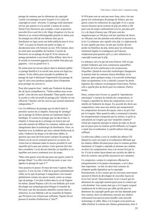 Free Culture / Culture Libre // Lawrence Lessig


partage de contenus que les détenteurs du copyright               Si 99,4 pour cent ne sont pas assez bons, alors c'est une
veulent voir partagés ou pour lesquels il n'y a plus de           guerre aux technologies de partage de fichiers, pas une
copyright en cours - d'exister. Ce partage rend clairement        guerre contre les infractions de copyright. Il n'y a aucun
service aux auteurs et à la société. L'auteur de science-         moyen d'assurer qu'un système de p2p est utilisé à 100
fiction Cory Doctorow, par exemple, a sorti sa première           pour cent du temps conformément à la loi, pas plus qu'il
nouvelle Down and Out in the Magic Kingdom à la fois en           n'y a de façon d'assurer que 100 pour cent des
librairie et en version téléchargeable gratuite le même jour.     magnétoscopes ou 100 pour cent des machines de Xerox
Sa stratégie (et celle de son éditeur) était que la               ou 100 pour cent des pistolets sont utilisés en accord avec
distribution en ligne serait une belle publicité pour le livre    la loi. La tolérance zéro signifie zéro p2p. Le règlement de
"réel". Les gens en liraient une partie en ligne, et              la cour signifie que nous, en tant que société, devons
décideraient alors s'ils l'aiment ou non. S'ils l'aiment, alors   perdre les bénéfices du p2p, même pour les utilisations
ils serait plus susceptibles de l'acheter. L'action de            totalement légales et avantageuses qu'il dessert,
Doctorow est un partage de type D. Si les réseaux de              simplement pour garantir qu'il y a zéro infraction au
partage permettent à son travail d'être diffusé, alors lui et     copyright causée par le p2p.
la société en ressortent gagnants (en réalité, bien plus que
                                                                  La tolérance zéro n'a pas été notre histoire. Elle n'a pas
gagnants : c'est un grand livre !).
                                                                  produit l'industrie que nous connaissons aujourd'hui.
De même pour les travaux placés dans le domaine public :          L'histoire de la loi américaine a été un processus
ce partage bénéficie à la société sans aucun tort légal aux       d'équilibre. Quand de nouvelles technologies changeaient
auteurs. Si des efforts pour résoudre le problème du              la manière dont les contenus étaient distribués, la loi
partage du type A détruisent l'opportunité d'un partage de        s'ajustait, après quelques temps, à la nouvelle technologie.
type D, alors nous perdrons quelque chose d'important             Dans cet ajustement, la loi a cherché à assurer les droits
pour protéger les oeuvres A.                                      légitimes des créateurs en protégeant l'innovation. Parfois,
                                                                  cela a signifié plus de droits pour les créateurs. Parfois
Pour aller jusqu'au bout : tandis que l'industrie du disque
                                                                  moins.
dit, de façon compréhensive, "Voilà combien nous avons
perdu", nous devons aussi demander "Dans quelle mesure            Donc, comme nous l'avons vu, quand la "reproduction
la société a-t-elle tiré profit du partage p2p ? Quelle est son   mécanique" a menacé les intérêts des compositeurs, le
efficacité ? Quelles sont les oeuvres qui seraient autrement      Congrès a équilibré les droits de compositeurs avec les
indisponibles ?"                                                  intérêts de l'industrie du disque. Il a accordé des droits aux
                                                                  compositeurs, mais aussi aux artistes qui enregistraient :
Car à la différence du piratage que j'ai décrit dans la
                                                                  les compositeurs devaient être payés, mais à un prix fixé
première section de ce chapitre, beaucoup de "piratage"
                                                                  par le Congrès. Mais quand la radio a commencé à émettre
que le partage de fichiers permet est totalement légal et
                                                                  les enregistrements enregistrés par les artistes, et qu'ils se
bénéfique. Et comme le piratage que j'ai décrit dans le
                                                                  sont plaints au Congrès que leur "propriété créatrice"
chapitre 4, beaucoup de ce piratage est motivé par une
                                                                  n'était pas respectée (puisque la station de radio ne devait
nouvelle manière de diffuser les contenus, induite par des
                                                                  pas les payer pour la création qu'elle diffusait), le Congrès
changements dans la technologie de distribution. Ainsi, en
                                                                  a rejeté leur revendication. Le profit indirect était jugé
harmonie avec la tradition qui nous a donné Hollywood, la
                                                                  suffisant.
radio, l'industrie du disque et la télévision câblée, la
question que nous devrions poser à propos du partage de           La télévision câblée a suivi le modèle des albums CD.
fichiers est de savoir comment préserver au mieux ses             Quand les cours ont rejeté la revendication affirmant que
vertus tout en réduisant (dans la mesure possible) le mal         les chaînes câblées devaient payer pour le contenu qu'elles
injustifié qu'il cause aux artistes. Cette question doit être     émettaient, le Congrès a répondu en donnant aux chaînes
bien considérée. La loi devrait chercher cet équilibre et cet     un droit à la compensation, mais à un niveau fixé par la
équilibre sera trouvé seulement avec du temps.                    loi. Il a de la même façon donné aux sociétés du câble le
                                                                  droit du contenu, tant qu'elles payaient le prix statutaire.
"Mais cette guerre n'est-elle pas juste une guerre contre le
partage illégal ? La cible n'est-elle pas juste ce que vous       Ce compromis, comme le compromis affectant les
appelez le partage de type A ?"                                   enregistrements et les pianos mécaniques, a servi deux
                                                                  buts importants - en fait, les deux buts centraux de
Vous pourriez le penser. Et nous devrions l’espérer. Mais
                                                                  n'importe quelle législation sur le copyright.
jusqu'ici, il n'en est rien. L'effet de la guerre prétendument
                                                                  Premièrement, la loi a assuré que les nouveaux innovateurs
ciblée sur le type de partage A uniquement a été ressenti
                                                                  auraient la liberté de développer de nouvelles façons de
globalement comme une guerre menée contre un unique
                                                                  livrer leur travail. Deuxièmement, la loi a assuré que les
type de partage. C'est plus évident dans le cas de Napster
                                                                  détenteurs de copyright seraient payés pour le contenu qui
lui-même. Quand Napster a dit à la cour fédérale qu'il avait
                                                                  a été distribué. Une crainte était que si le Congrès exigeait
développé une technologie pour bloquer le transfert de
                                                                  simplement de la télévision par câble qu'elle paie les
99,4 pour cent des documents identifiés comme étant en
                                                                  détenteurs de copyright quelle que soit leur demande pour
infraction, la cour fédérale a dit au conseiller de Napster
                                                                  leur contenu, alors ces détenteurs associés aux chaînes
que 99,4 pour cent n'étaient pas suffisants. Napster devait
                                                                  utiliseraient leur pouvoir pour étouffer cette nouvelle
pousser le nombre d'infractions à "zéro"87 .
                                                                  technologie, le câble. Mais si le Congrès avait permis au
                                                                  câble d'utiliser le contenu des chaînes gratuitement, alors il
                                                                                                                                  35
 