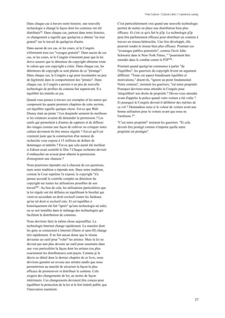 Free Culture / Culture Libre // Lawrence Lessig


Dans chaque cas à travers notre histoire, une nouvelle             C'est particulièrement vrai quand une nouvelle technologie
technologie a changé la façon dont les contenus ont été            permet de mettre en place une distribution bien plus
distribués94. Dans chaque cas, partout dans notre histoire,        efficace. Et c'est ce qu'a fait le p2p. La technologie p2p
ce changement a signifié que quelqu'un a obtenu "un tour           peut être parfaitement efficace pour distribuer un contenu à
gratuit" sur le travail de quelqu'un d'autre.                      travers un réseau hétéroclite. Une fois développé, elle
                                                                   pourrait rendre le réseau bien plus efficace. Pourtant ces
Dans aucun de ces cas, ni les cours, ni le Congrès
                                                                   "avantages publics potentiels", comme l'écrit John
n'éliminent tous ces "voyages gratuits". Dans aucun de ces
                                                                   Schwartz dans le New-York Times, " "pourraient être
cas, ni les cours, ni le Congrès n'insistent pour que la loi
                                                                   retardés dans le combat contre le P2P"96 .
doive assurer que le détenteur du copyright obtienne toute
la valeur que son copyright a créée. Dans chaque cas, les          Pourtant quand quelqu'un commence à parler "de
détenteurs de copyright se sont plaints de ce "piratage".          l'équilibre", les guerriers du copyright lèvent un argument
Dans chaque cas, le Congrès a agi pour reconnaître un peu          différent. "Toute cet aspect brandissant équilibre et
de légitimité dans le comportement des "pirates". Dans             motivations," disent-ils, "ignore un point fondamental.
chaque cas, le Congrès a permis à un peu de nouvelle               Notre contenu", insistent les guerriers, "est notre propriété.
technologie de profiter du contenu fait auparavant. Il a           Pourquoi devrions-nous attendre le Congrès pour
équilibré les intérêts en jeu.                                     'rééquilibrer' nos droits de propriété ? Devez-vous attendre
                                                                   avant d'appeler la police quand votre voiture a été volée ?
Quand vous pensez à travers ces exemples et les autres qui
                                                                   Et pourquoi le Congrès devrait-il délibérer des mérites de
composent les quatre premiers chapitres de cette section,
                                                                   ce vol ? Demandons nous si le voleur de voiture avait une
cet équilibre signifie quelque chose. Est-ce que Walt
                                                                   bonne utilisation pour la voiture avant que nous ne
Disney était un pirate ? Les doujinshi seraient-ils meilleurs
                                                                   l'arrêtions ?"
si les créateurs avaient dû demander la permission ? Les
outils qui permettent à d'autres de capturer et de diffuser        "C'est notre propriété" insistent les guerriers. "Et cela
des images comme une façon de cultiver ou critiquer notre          devrait être protégé comme n'importe quelle autre
culture devraient-ils être mieux régulés ? Est-ce qu'il est        propriété est protégée".
vraiment juste que la construction d'un moteur de
recherche vous expose à 15 millions de dollars de
dommages et intérêts ? Est-ce que cela aurait été meilleur
si Edison avait contrôlé le film ? Chaque orchestre devrait-
il embaucher un avocat pour obtenir la permission
d'enregistrer une chanson ?
Nous pourrions répondre oui à chacune de ces questions,
mais notre tradition a répondu non. Dans notre tradition,
comme la Cour suprême l'a exposé, le copyright "n'a
jamais accordé le contrôle complet au détenteur du
copyright sur toutes les utilisations possibles de son
travail"95 . Au lieu de cela, les utilisations particulières que
la loi régule ont été définies en équilibrant le bienfait qui
vient en accordant un droit exclusif contre les fardeaux
qu'un tel droit si exclusif crée. Et cet équilibre a
historiquement été fait "après" qu'une technologie ait mûri,
ou se soit installée dans le mélange des technologies qui
facilitent la distribution de contenus.
Nous devrions faire la même chose aujourd'hui. La
technologie Internet change rapidement. La manière dont
les gens se connectent à Internet (filaire et sans-fil) change
très rapidement. Il ne fait aucun doute que le réseau
devienne un outil pour "voler" les artistes. Mais la loi ne
devrait pas non plus devenir un outil pour soustraire dans
une voie particulière la façon dont les artistes (ou plus
exactement les distributeurs) sont payés. Comme je le
décris en détail dans le dernier chapitre de ce livre, nous
devrions garantir un revenu aux artistes tandis que nous
permettrions au marché de sécuriser la façon la plus
efficace de promouvoir et distribuer le contenu. Cela
exigera des changements de loi, au moins de façon
intérimaire. Ces changements devraient être conçus pour
équilibrer la protection de la loi et le fort intérêt public que
l'innovation maintient.


                                                                                                                                   37
 