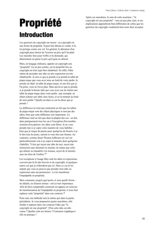 Free Culture / Culture Libre // Lawrence Lessig


                                                                  Après ces anecdotes, le sens de cette assertion - "le


Propriété                                                         copyright est une propriété" - sera un peu plus clair, et ses
                                                                  implications apparaîtront bien différentes de celles que les
                                                                  guerriers du copyright voudraient bien nous faire accepter.


Introduction
Les guerriers du copyright ont raison : un copyright est
une forme de propriété. Il peut être détenu et vendu, et la
loi protège contre son vol. En général, le détenteur d'un
copyright peut choisir de l'exercer au prix qu'il lui plaît.
Les marchés font jouer l'offre et la demande, qui
déterminent en partie le prix qu'il peut en obtenir.
Mais, en langage ordinaire, appeler un copyright une
"propriété" est un peu confus, car la propriété liée au
copyright est d'un type bien inhabituel. En effet, l'idée
même de posséder une idée ou une expression est très
inhabituelle. Je sais ce que je prends si je prends la table de
pique-nique que vous avez mise au fond de votre jardin. Je
prends un objet, la table de pique-nique, et une fois que je
l'ai prise, vous ne l'avez plus. Mais qu'est-ce que je prends,
si je prends la bonne idée que vous avez eue de mettre une
table de pique-nique dans votre jardin - par exemple, en
allant acheter une table chez Sears, et en la mettant au fond
de mon jardin ? Quelle est dans ce cas la chose que je
prends ?
La différence ne tient pas seulement au fait que les tables
de pique-nique sont des objets physiques et non pas des
idées, bien que cette différence soit importante. La
différence tient au fait que dans la plupart des cas - en fait,
dans pratiquement tous les cas à l'exception d'un nombre
restreint d'exceptions -les idées sont libres. Je ne vous
prends rien si je copie votre manière de vous habiller -
bien que je risque de passer pour quelqu'un de bizarre si je
le fais tous les jours, surtout si vous êtes une femme. Au
contraire, comme disait Thomas Jefferson (et ceci est
particulièrement vrai si je copie la manière dont quelqu'un
s'habille), "Celui qui reçoit une idée de moi, reçoit une
instruction sans diminuer la mienne; de même que celui
qui allume sa chandelle à la mienne, reçoit de la lumière
sans me faire de l'ombre."97
Les exceptions à l'usage libre sont les idées et expressions
couverts par la loi des brevets et du copyright, et quelques
autres cas que je n'aborderai pas ici. Dans ce cas la loi
stipule que vous ne pouvez pas prendre mon idée ou
expression sans ma permission : La loi transforme
l'impalpable en propriété.
Mais comment, jusqu'à quel point, et sous quelle forme -
les détails, en d'autres termes - ont ici leur importance.
Afin de bien comprendre comment est apparu cet exercice
de transformation de l'impalpable en propriété, il nous faut
replacer cette "propriété" dans son contexte.98
Pour cela, ma méthode sera la même que dans la partie
précédente. Je vous proposerai quatre anecdotes, afin
d'aider à replacer dans son contexte l'idée que "le
copyright est une propriété". D'où cette idée est-elle
venue ? Quelles sont ses limites ? Comment s'applique-t-
elle en pratique ?
                                                                                                                                  38
 