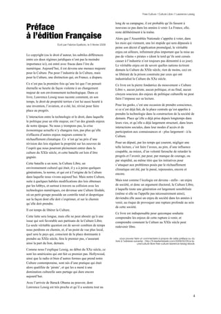 Free Culture / Culture Libre // Lawrence Lessig




Préface
                                                                        long de sa campagne, il est probable qu’ils fassent à
                                                                        nouveau ce pas dans les années à venir. La France, elle,

à l’édition Française
                                                                        reste délibérément à la traîne.
                                                                        Alors que l’Assemblée Nationale s’apprête à voter, dans
                        Ecrit par Fabrice Epelboin, le 5 février 2009
                                                                        les mois qui viennent, une loi stupide qui sera dépassée à
                                                                        peine son décret d’application promulgué, le véritable
                                                                        enjeu est ailleurs, infiniment plus important que la mise au
Le copyright (ou le droit d’auteur, les subtiles différences            pas de vilains « pirates » (dont le tord qu’ils sont censés
entre ces deux régimes juridiques n’ont pas la moindre                  causer à l’industrie n’est toujours pas démontré à ce jour).
importance ici), est entré avec fracas dans l’ère du                    Le véritable enjeu est de savoir quelles nations écriront
numérique. Aujourd’hui, il est devenu une menace majeure                demain la Culture du XXIe siècle, rien de moins, ceci en
pour la Culture. Pas pour l’industrie de la Culture, mais               se libérant de la prison construite par ceux qui ont
pour la Culture, une distinction qui, en France, a disparu.             industrialisé la Culture du XXe siècle.
Ce n’est pas la première fois qu’une loi que l’on pensait               Ce livre est la pierre fondatrice du mouvement « Culture
éternelle se heurte de façon violente à un changement                   Libre », aucun juriste, aucun politique, et au final, aucun
majeur de son environnement technologique. Dans ce                      citoyen soucieux des enjeux de politique culturelle ne peut
livre, Lawrence Lessig nous raconte comment, en son                     faire l’impasse sur sa lecture.
temps, le droit de propriété terrien s’est lui aussi heurté à
une invention, l’aviation, et a été, lui, révisé pour faire             Pour les geeks, c’est une occasion de prendre conscience,
place au progrès.                                                       si ce n’est déjà fait, de la place centrale qu’est appelée à
                                                                        prendre la technologie dans la construction de la société de
L’interaction entre la technologie et le droit, dans laquelle           demain. Place qu’elle a déjà prise depuis longtemps dans
le politique joue un rôle majeur, est l’un des grands enjeux            leurs vies, et qu’elle a déjà largement structuré, dans leurs
de notre époque. Ne nous y trompons pas, la crise                       interactions sociales, dans leur modes d’accès et de
économique actuelle n’y changera rien, pas plus qu’elle                 participation aux connaissances et - plus largement - à la
n'effacera d’autres enjeux majeurs comme le                             Culture.
réchauffement climatique. Ce n’est qu’au prix d’une
révision des lois régulant la propriété sur les oeuvres de              Pour un député, par les temps qui courent, négliger une
l’esprit que nous pourront pleinement entrer dans la                    telle lecture, c’est faire l’aveux, au pire, d’une influence
culture du XXIe siècle, et cette bataille est loin d’être               coupable, au mieux, d’un volonté farouche de retarder le
gagnée.                                                                 progrès et l’avenir, par peur, par manque de courage, ou
                                                                        par stupidité, au même titre que les initiatives pour
Cette bataille a un nom, la Culture Libre, un                           s’attaquer aux problèmes posés par le réchauffement
environnement culturel qui était, il y a à peine quelques               climatique ont été, par le passé, repoussées, encore et
générations, la norme, et qui est à l’origine de la Culture             encore.
dans laquelle nous vivons aujourd’hui. Mais notre Culture,
suite à quelques habiles modifications des lois obtenues                Mais tout comme l’écologie est devenu - enfin - un enjeu
par les lobbys, et surtout à travers sa collision avec les              de société, et donc un argument électoral, la Culture Libre,
technologies numériques, est devenue une Culture féodale,               à laquelle toute une génération est largement sensibilisée
où un petit groupe possède un contrôle total et despotique              (même si elle ne l'appelle pas nécessairement ainsi),
sur la façon dont elle doit s’exprimer, et sur le chemin                deviendra elle aussi un enjeu de société dans les années à
qu’elle doit prendre.                                                   venir, au risque de provoquer une rupture profonde au sein
                                                                        de cette société.
Il est temps de libérer la Culture.
                                                                        Ce livre est indispensable pour quiconque souhaite
Cette lutte sera longue, mais elle ne peut aboutir qu’à une             comprendre les enjeux de cette rupture à venir, et
issue qui soit favorable aux partisans de la Culture Libre.             comprendre comment la Culture au XXIe siècle peut
La seule véritable question est de savoir combien de temps              redevenir libre.
nous perdrons en chemin, et, d’un point de vue plus local,
quel sera le pays qui, conscient de la place dominante à
prendre au XXIe siècle, fera le premier pas, s’assurant                      vous pouvez faire un commentaire à propos de cette préface ou du
                                                                        livre à l’adresse suivante : http://fr.readwriteweb.com/2009/02/05/a-la-
ainsi la part du lion, demain.                                                               une/culture-libre-free-culture-lawrence-lessig-ebook

Comme nous l’explique Lessig, au début du XXe siècle, ce
sont les américains qui ont fait ce premier pas. Hollywood,
ainsi que la radio et bien d’autres formes que prend notre
Culture contemporaine, sont nés d’une pratique qui était
alors qualifiée de ‘pirate’, et qui les a mené à une
domination culturelle sans partage qui dure encore
aujourd’hui.
Avec l’arrivée de Barack Obama au pouvoir, dont
Lawrence Lessig est très proche et qu’il a soutenu tout au

                                                                                                                                               4
 