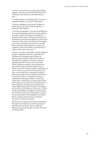 Free Culture / Culture Libre // Lawrence Lessig


« Aucune cause privée n'avait à ce point capté l'attention
du public, et aucune cause n'avait été défendue devant la
Chambre des Lords dont l'issue intéressait autant de
gens. »
« Grandes réjouissances à Edinburgh après la victoire sur
la propriété littéraire : feux de joie et illuminations. »
A Londres, cependant, du moins parmi les éditeurs, la
réaction fut aussi forte dans la direction opposée. Le
Morning Chronicle rapporte :
« Par la décision précédente... pour environ 200 000 livres
de ce qui fut honnêtement acheté lors de ventes publiques,
et qui était considéré hier comme de la propriété, est
maintenant réduit à néant. Les libraires de Londres et de
Westminster, qui pour beaucoup d'entre eux avaient vendu
leurs biens et leurs maisons afin d'acheter des Copyrights,
se retrouvent en quelque sorte ruinés, et ceux qui après
plusieurs années de métier pensaient avoir acquis une
compétence à offrir à leur famille se retrouvent sans un
centime à offrir à leurs successeurs.111 »
« Ruinés » est un peu exagéré. Mais il n'est pas exagéré de
dire que le changement fut profond. La décision de la
Chambre des Lords signifiait que les libraires ne
pourraient plus contrôler la manière dont la culture se
développerait en Angleterre. Désormais, la culture en
Angleterre était libre. Non pas au sens où les droits
d'auteur n'étaient pas respectés, car bien sûr, pour une
durée limitée suivant la publication d'une oeuvre, le
libraire avait le droit exclusif de contrôler la publication de
ce livre. Et non pas au sens où les livres pouvaient être
volés, car même après que le copyright avait expiré, il
fallait toujours acheter le livre à quelqu'un. Mais libre en
ce sens que la culture et sa croissance n'étaient plus
contrôlés par un petit groupe d'éditeurs. Comme tout
marché libre, ce marché libre de la culture libre croissait
selon les choix des consommateurs et des producteurs. La
culture anglaise se développait de la manière dont les
lecteurs anglais choisissaient de la laisser se développer, à
travers les livres qu'ils achetaient et écrivaient, et à travers
les idées qu'ils répétaient et adoptaient. Ils choisissaient
dans un cadre concurrentiel, et non pas dans un cadre où
les choix concernant la culture disponible, et la manière
dont on y accède, seraient faits par une minorité, à
l'encontre des souhaits de la majorité.
Du moins, c'était la règle dans un monde où le Parlement
était opposé aux monopoles, et résistait aux plaidoyers
protectionnistes des éditeurs. Dans un monde où le
Parlement aurait été plus flexible, une culture libre aurait
été moins protégée.




                                                                                                              42
 