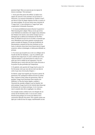 Free Culture / Culture Libre // Lawrence Lessig


purement légal. Mais je ne pouvais pas me reposer là
dessus en pratique. Voici pourquoi :
1. Avant qu'un film puisse être diffusé, la chaîne nous
impose de souscrire à une assurance sur les Erreurs et
Omissions. Les assureurs demandent un "bulletin visuel",
qui dresse la liste de chaque séquence du film, sa source et
son statut juridique. Ils ont une notion assez restreinte de
l'"usage loyal", et une utilisation en "usage loyal" peut
compromettre la demande d'assurance.
2. Je n'aurais probablement jamais dû poser la question à
Matt Groening dès le départ. Mais je savais que la Fox
avait l'habitude de rechercher et de stopper toute utilisation
des Simpson sans licence, tout comme George Lucas se
distinguait par sa défense de l'utilisation de Star Wars.
Donc j'ai décider de suivre la loi à la lettre, en pensant que
nous obtiendrions une licence gratuite ou presque pour
quatre secondes de Simpson. En tant que producteur de
documentaires contraint de faire des économies sur les
lacets, la dernière chose dont j'avais besoin était de risquer
un procès, même en dommages, et même pour défendre un
principe.
3. Il se trouve que j'ai parlé avec un de vos collègues de la
Faculté de Droit de Stanford [...] qui m'a confirmé qu'il
s'agissait d'un usage loyal. Il a aussi confirmé que la Fox
"porterait plainte et vous ferait passer la corde au cou",
quels que soit la validité de mes arguments. Il me dit
clairement que ce serait celui qui avait le plus d'avocats et
les poches les plus profondes qui l'emporterait.
4. En général, cette question de l'usage loyal se pose à la
fin d'un projet, alors que nous devons tenir une date de
sortie et que nous n'avons plus d'argent. »
En théorie, usage loyal signifie que l'on peut se passer de
permission. Par conséquent la théorie favorise la culture
libre, et préserve d'une culture de permissions. Mais en
pratique, l'usage loyal fonctionne d'une manière très
différente. Le flou des limites légales, combiné à
l'énormité des amendes infligées à qui les franchit, fait
qu'en pratique l'usage loyal est très restreint dans beaucoup
de domaines de la création artistique. La loi vise juste,
mais la manière dont elle est appliquée vise ailleurs.
Cet exemple montre combien la loi s'est éloignée de ses
racines du dix-huitième siècle. La loi est née comme
bouclier pour protéger les revenus des éditeurs de la
concurrence déloyale d'un pirate. Elle a grandi comme une
épée qui se mêle de tous les usages, transformatifs ou non.




                                                                                                            44
 