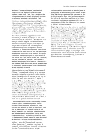 Free Culture / Culture Libre // Lawrence Lessig


des images d'hommes politiques et leur ajoute de la               cinématographique reste protégée par le droit d'auteur, le
musique, pour créer des commentaires politiques                   sens véritable de l'annonce de Dreamworks est le suivant :
mordants. Un site appelé Camp Chaos a produit une des             C'est Mike Myers, et seulement Mike Myers, qui est libre
critiques les plus acerbes qui soit de l'industrie du disque,     de faire du sampling. Toute liberté générale de s'inspirer
en mélangeant la musique et la technologie Flash.                 des archives de notre culture, une liberté qui en d'autres
                                                                  circonstances serait supposée nous appartenir à tous, est
Et toutes ces créations sont techniquement illégales. Même
                                                                  maintenant un privilège réservé à ceux qui sont amusants
si leurs créateurs voulaient respecter la loi, ce qu'il en
                                                                  et célèbres - et riches, on suppose.
coûte est incroyablement élevé. Par conséquent, pour ceux
qui observent la loi, un trésor de créativité peut jamais         Ce privilège est réservé pour deux raisons. La première est
s’exprimer. Et quant à la partie qui s'exprime, si elle ne        la continuation de l'histoire du dernier chapitre : le flou lié
suit pas les règles d'acquittement des droits, ses créations      à la notion d'"usage loyal". L'essentiel du "sampling"
ne sont jamais diffusées.                                         devrait être considéré comme usage loyal. Mais peu de
                                                                  gens s'appuient sur une garantie si faible pour créer. Ceci
Pour certains, ces histoires suggèrent une solution :
                                                                  nous mène à la deuxième raison pour laquelle le privilège
modifions le jeu des droits, de sorte que les gens soient
                                                                  est réservé : Les coûts entraînés par les négociations
libres de s'inspirer de notre culture. Libres d'ajouter ou de
                                                                  concernant le droit légal de réutiliser une oeuvre sont
mélanger comme il leur plaît. Nous pourrions même
                                                                  astronomiquement élevés. Ces coûts reflètent les coûts liés
effectuer ce changement sans pour autant imposer que
                                                                  à l'usage loyal : Ou bien vous payez un avocat pour
l'usage "libre" soit gratuit. Non, le système pourrait
                                                                  défendre votre droit à l'usage loyal, ou bien vous en payez
simplement faire qu'il soit facile pour des créateurs
                                                                  un pour rechercher toutes les permissions, de sorte que
d'indemniser les artistes dont ils reprennent le travail sans
                                                                  vous n'aurez pas à vous appuyer sur l'usage loyal. D'une
avoir besoin d'une armée d'avocats avec eux : par exemple,
                                                                  manière ou d'une autre, le processus de création consiste à
une loi disant "la redevance dûe au détenteur de copyright
                                                                  payer des avocats - encore un privilège, ou peut-être un
d'une oeuvre non enregistrée, pour les usages dérivés de
                                                                  tourment, réservé à une minorité.
cette oeuvre, sera 1 pour cent des revenus nets, à mettre de
côté pour le détenteur de copyright". Sous cette loi, le
détenteur de copyright pourrait bénéficier d'une redevance,
mais il n'aurait pas le bénéfice d'un droit de propriété totale
(ce qui implique le droit de choisir son prix) à moins qu'il
ne fasse enregistrer son oeuvre.
Qui pourrait objecter à cela ? Et quelle raison y aurait-il
d'objecter ? Nous parlons de créations qui ne sont même
pas réalisées aujourd'hui; et qui, si elles étaient réalisées
selon ce plan, généreraient de nouveaux revenus pour les
artistes. Pour quelle raison pourrait-on s'y opposer ?
En février 2003, les studios DreamWorks ont annoncé
avoir passé un accord avec Mike Myers, le génie comique
de Saturday Night Live et Austin Powers. D'après
l'annonce, Myers et DreamWorks allaient travailler
ensemble pour former un "pacte unique de réalisation de
films." Selon l'accord, DreamWorks "va acquérir les droits
de films célèbres et classiques, écrire de nouveaux
scénarios et, en utilisant une technologie numérique de
pointe, insérer Myers et d'autres acteurs dans ces films, en
créant ainsi un spectacle entièrement nouveau."
L'annonce appelait ceci faire du "film sampling." Comme
l'expliqua Myers, "Film Sampling est une manière
excitante d'ajouter une touche originale à des films
existants, et de permettre au public de voir de vieux films
sous un jour nouveau. Les artistes de rap ont fait cela
pendant des années avec la musique, et bien maintenant
nous sommes capables de reprendre le concept et de
l'appliquer au cinéma." Steven Spielberg était cité, disant :
"Si quelqu'un peut créer une manière de rendre accessibles
de vieux films à un public nouveau, c'est bien Mike."
Spielberg a raison. Le Film sampling de Myers sera
brillant. Mais si vous n'y pensez pas, vous risquez de
manquer le point véritablement étonnant de cette annonce.
Alors que l'immense majorité de notre héritage

                                                                                                                                  47
 
