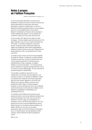 Free Culture / Culture Libre // Lawrence Lessig



Notes à propos
de l’édition Française
                         Edition au format eBook en Français v1.0.0



Ce livre a une histoire particulière, en tant que livre.
Disponible en anglais sous licence Creative Commons, qui
permet à quiconque d’en faire (pour cette licence
particulière), a peu près n’importe quoi, il a été mis à
disposition du public gratuitement dans sa version anglaise
(ce qui ne l’a pas empêché d'être un best-seller en
librairie). Sa traduction en Français a été assurée grâce à
l’effort collaboratif de dizaines, voire de centaines de
volontaires, utilisant un wiki comme outil de travail.
La mise en page, elle, répond à une exigence d’ordre
écologique : sa forme originale aurait nécessité plus de 350
pages imprimées, nous ne vous en feront consommer que
130 à peine. Le caractère d’imprimerie, Times New
Roman, occupe une surface relativement réduite par
rapport à de nombreuses autres formes typographiques,
réduisant d’autant le besoin en encre pour l’impression, les
marges généreuses, elles, vous permettrons de le relier
sans soucis.
Le résultat, il faut l’avouer, est encore loin des standards
du monde de l’édition. La traduction est parfois brillante,
et parfois très mauvaise. Au final, la moitié du texte qui
vous est proposé aujourd’hui n’a nécessité que des
embellissements d’ordre cosmétique, un chapitre
(Eldred 1) est de fort mal traduit - il n’est heureusement
pas bien important au regard du message porté par ce livre,
et sa lecture n’est pas indispensable ; le reste a nécessité un
travail de fond pour le rendre lisible.
J’ai été éditeur au début des années 90, et si un
collaborateur m’avait fourni une telle traduction, je ne
l’aurai pas accepté. Ici, la situation est différente. A partir
d’un premier jet de traduction, dont la plus large partie
était tout à fait correcte, rappelons le, un travail a été
effectué sur le reste pour donner, au final, un texte
parfaitement lisible, même s’il subsiste quelques
lourdeurs, et qu’une unification du style et du vocabulaire
aurait été nécessaires, du fait même des multiples voix de
traducteurs, anglophones et francophones, qui
transparaissent ça et là.
Un véritable travail d’éditeur aurait nécessité encore
plusieurs relectures, ainsi qu’une traduction exhaustive des
notes de bas de page, mais voilà, tout ce travail, de la
traduction à la mise ne page, de sa distribution à sa
promotion, a été ou sera fait de façon bénévole, et il vous
permet d’avoir accès à un texte fondamental, qu’aucun
éditeur Français ne s’est donné la peine de traduire et de
publier. Qui plus est, tout cela vous est donné,
gratuitement, grâce au travail de centaines d’internautes
qui ne se connaissent pas, mais qui partagent un idéal
commun, celui de véhiculer des idées auxquelles ils
croient.
Merci a eux.


                                                                                                                   5
 