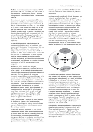 Free Culture / Culture Libre // Lawrence Lessig


Madonna en copiant une chanson de son dernier CD et la            régulateur (que ce soit de contrôle ou de libération) doit
postez sur le Web, vous pouvez être puni d'une amende de          considérer comment ces quatre contraintes en particulier
150.000 dollars. L'amende est une punition à postériori           interagissent.
pour la violation d'une règle préexistante. Elle est imposée
                                                                  Ainsi, par exemple, considérez la "liberté" de conduire une
par l'État.
                                                                  voiture à vitesse élevée. Cette liberté est en partie
Les normes sont un autre type de contrainte. Elles aussi          restreinte par les lois : des limitations de vitesse qui disent
punissent un individu pour avoir violé une règle. Mais la         à quelle vitesse vous pouvez rouler dans des endroits
punition d'une norme est imposée par la communauté, et            particuliers à des moments particuliers. Elle est en partie
non pas (ou pas seulement) par l'État. Il n'y a peut-être pas     restreinte par l'architecture : des dos d'ânes, par exemple,
de loi contre le fait de cracher, mais cela ne veut pas dire      ralentissent les conducteurs les plus raisonnables; des
que vous ne serez pas puni si vous crachez par terre en           régulateurs de vitesse dans des bus, un autre exemple,
faisant la queue au cinéma. La punition n'est peut-être pas       fixent la vitesse maximale à laquelle on peut conduire.
dure, cela dépend toutefois de la communauté, mais elle           Cette liberté est en partie restreinte par le marché :
pourrait facilement être plus dure que bon nombre de              l'efficacité du carburant diminue au fur et à mesure que la
punitions imposées par l'État. Ce qui fait la différence, ce      vitesse augmente, et donc le prix de l'essence contraint
n'est pas la sévérité de la règle, mais la source de son          indirectement la vitesse. Conduisez à 100 km/h devant une
application.                                                      école dans votre propre voisinage et vous serez
                                                                  vraisemblablement puni par les voisins. La même norme
Le marché est un troisième type de contrainte. Sa
                                                                  ne serait pas aussi efficace dans une autre ville, ou la nuit.
contrainte est effectuée à travers des conditions : vous
pouvez faire X si vous payez Y; vous serez payé M si vous
faites N. Ces contraintes ne sont évidemment pas
indépendantes des lois et des normes - c'est la loi de la                                      Loi
propriété qui définit ce qui doit être acheté si cela doit être
pris pour légal; ce sont les normes qui disent ce qui est
vendu de manière appropriée. Mais étant donné un                             Normes




                                                                                                                  March
ensemble de normes, et un arrière-plan de lois de propriété
et de contrats, le marché impose une contrainte simultanée
sur comment un individu ou un groupe peuvent se




                                                                                                                 é
comporter.
Pour finir, et pour le moment peut-être, plus
                                                                                                    cture
                                                                                        Archite
mystérieusement, l'"architecture" - le monde physique tel
qu'on le trouve - est une contrainte sur le comportement.
Un pont écroulé peut contraindre votre capacité à traverser
une rivière. Des voies de chemin de fer peuvent                   La dernière chose à propos de ce modèle simple devrait
contraindre la capacité d'une communauté à intégrer sa vie        aussi être assez clair : alors que ces quatre modalités sont
sociale. Tout comme le marché, l'architecture n'effectue          analytiquement indépendantes, la loi a un rôle spécial dans
pas sa contrainte à travers des punitions à postériori. Au        le fait d'affecter les trois autres 120. La loi, en d'autres
lieu de cela, tout comme le marché, l'architecture effectue       termes, opère parois pour augmenter ou diminuer la
ses contraintes à travers des conditions simultanées. Ces         contrainte d'une modalité particulière. Ainsi, la loi peut
conditions ne sont pas imposées par des tribunaux                 être utilisée pour augmenter les taxes sur l'essence, afin
appliquant des contrats, ni par la police punissant le vol,       d'augmenter l'incitation à rouler moins vite. La loi peut
mais par nature, par "architecture". Si un boulet d'une           être utilisée pour faire installer plus de dos d'ânes, afin
tonne bloque votre route, c'est la loi de la gravité qui          d'augmenter la difficulté de rouler vite. La loi peut être
applique cette contrainte. Si un billet d'avion de 500            utilisée pour financer des publicités qui stigmatisent la
dollars vous sépare d'un vol pour New York, c'est le              conduite irrespectueuse. Ou bien la loi peut être utilisée
marché qui applique cette contrainte.                             pour requérir que d'autres lois soient plus strictes - une
Donc la première chose à propos de ces quatre modalités           exigence fédérale pour que les états diminuent la vitesse
de régulation est évidente : elles interagissent. Les             maximale autorisée, par exemple - afin de baisser
restrictions imposées par une peuvent être renforcées par         l'attractivité de la conduite rapide.
une autre. Ou les restrictions imposées par une peuvent           Ces contraintes peuvent ainsi changer, et elle peuvent être
être sapées par une autre.                                        changées. Pour comprendre la protection efficace de la
La deuxième chose suit directement : si nous voulons              liberté ou celle de la propriété à chaque moment, nous
comprendre la véritable liberté que quiconque possède à           devons suivre ces changements au fil du temps. Une
un moment donné pour faire une chose particulière, nous           restriction imposée par une modalité peut être effacée par
devons considérer comment ces quatre modalités                    une autre. Une liberté permise par une modalité peut être
interagissent. Qu'il y ait ou non d'autres contraintes (il peut   chassée par une autre 121.
très bien y en avoir; je ne prétend pas être complet), ces
quatre contraintes sont parmi les plus importantes, et tout

                                                                                                                                  53
 