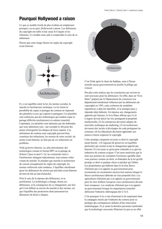 Free Culture / Culture Libre // Lawrence Lessig



Pourquoi Hollywood a raison
Ce que ce modèle révèle de plus évident est simplement                                     Loi
pourquoi, ou en quoi, Hollywood a raison. Les défenseurs
du copyright ont rallié à leur cause le Congrès et les
tribunaux. Ce modèle nous aide à comprendre le sens de ce
ralliement.




                                                                     Normes




                                                                                                                    Marché
Disons que cette image illustre les règles du copyright
avant Internet :




                           Loi

                                                                                       Architecture
         Normes




                                               Marché



                                                               C'est l'Irak après la chute de Saddam, mais à l'heure
                                                               actuelle aucun gouvernement ne justifie le pillage qui
                                                               s'ensuit.
                                                               Pas plus cette analyse que les conclusions qui suivent ne
                    Architecture
                                                               sont nouveaux pour les défenseurs. En effet, dans un "livre
                                                               blanc" préparé par le Département du commerce (un
                                                               département lourdement influencé par les défenseurs du
Il y a un équilibre entre la loi, les normes sociales, le
                                                               copyright) en 1995, cette confusion de modalités
marché et l'architecture technique. La loi limite la
                                                               régulatrices a déjà été identifiée, et la stratégie pour y
possibilité de copier et partager du contenu en imposant
                                                               répondre déjà élaborée. En réponse aux changements
des pénalités à ceux qui copient et partagent. Ces pénalités
                                                               apportés par Internet, le livre blanc affirme que (1) le
sont renforcées par des technologies qui rendent copie et
                                                               Congrès devrait durcir les lois protégeant la propriété
partage difficiles (architecture) et coûteux (marché).
                                                               intellectuelle, (2) les entreprises devraient adopter de
Cependant, ces pénalités sont atténuées par des habitudes
                                                               nouvelles techniques de marketing, (3) les techniciens
que nous admettons tous - par exemple le fait pour des
                                                               devraient être incités à développer du code protégeant les
jeunes d'enregistrer les disques de leurs copains. Ces
                                                               contenus, (4) les éducateurs devraient apprendre aux
utilisations de contenu sous copyright peuvent bien
                                                               jeunes à mieux respecter le copyright.
constituer des infractions, les normes de notre société, du
moins avant Internet, ne font pas de ces infractions un        Cette stratégie composite est juste ce dont le copyright
problème.                                                      aurait besoin - s'il s'agissait de préserver cet équilibre
                                                               particulier qui existait avant le changement apporté par
Voilà qu'arrive Internet, ou, plus précisément, des
                                                               Internet. Et c'est juste ce qu'on peut s'attendre à ce que les
technologies comme le format MP3 ou le partage de
                                                               industries du contenu exigent. C'est aussi américain que la
fichiers ("peer to peer"). Là, les contraintes liées à
                                                               tarte aux pommes de considérer l'existence agréable dont
l'architecture changent radicalement, tout comme celles
                                                               vous jouissez comme un droit, et d'attendre de la loi qu'elle
venant du marché. Et pendant que marché et architecture
                                                               protège ce droit si quelque chose se produit qui l'altère.
de concert assouplissent les règles du copyright, les
                                                               Les propriétaires qui habitent dans le lit d'un fleuve
normes renforcent cette tendance. L'équilibre satisfaisant
                                                               n'hésitent pas à en appeler au gouvernement pour
(pour les défenseurs du moins) qui prévalait avant Internet
                                                               reconstruire (et reconstruire encore) leur maison lorsque le
devient de fait un état d'anarchie.
                                                               fleuve (architecture) déborde sur leur propriété (loi). Les
D'où le sens de la réponse des défenseurs, et sa               agriculteurs n'hésitent pas à en appeler au gouvernement
justification. La technologie a changé, disent ces             pour les tirer d'affaire lorsqu'un virus (architecture) dévaste
défenseurs, et la conséquence de ce changement, une fois       leurs troupeaux. Les syndicats n'hésitent pas à en appeler
qu'il s'est diffusé au travers du marché et des normes, est    au gouvernement lorsque les importations (marché)
que l'équilibre des protections dont jouissaient les           détruisent l'industrie sidérurgique des U.S.A.
détenteurs de droits a disparu.
                                                               C'est pourquoi il n'y a rien d'anormal ni de surprenant dans
                                                               la campagne menée par l'industrie du contenu pour se
                                                               protéger des conséquences néfastes d'une innovation
                                                               technologique. Et je serais la dernière personne à prétendre
                                                               que la technologie mouvante d'Internet n'a pas eu un effet

                                                                                                                               54
 