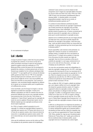 Free Culture / Culture Libre // Lawrence Lessig


                                                                 seulement 5 pour cent de ces oeuvres étaient en fait
                                                                 enregistrées sous le régime du copyright fédéral. De toutes
                                                                 les oeuvres créées aux États Unis avant 1790 et de 1790 à
                                                                 1800, 95 pour cent sont passées immédiatement dans le
                                                                 domaine public ; le domaine public a eu un poids
                        Loi                                      prépondérant pendant vingt huit ans au moins, et
                                                                 probablement pendant quarante ans 126.
      Normes




                                         Marché
                                                                 Ce système de renouvellement constituait une pièce
                                                                 critique du système américain de copyright. Il garantissait
                                                                 que la durée maximum du copyright serait accordée
                                                                 uniquement lorsque c'était souhaitable. À l'issue de la
                                                                 période initiale de quatorze ans, si l'auteur ne prenait pas la
                                                                 peine de renouveler le copyright, alors ce n'était pas la
                Architecture                                     peine que la société maintienne le copyright non plus.
                                                                 Quatorze ans ne semblent peut-être pas une longue période
                                                                 de temps pour nous, mais pour la grande majorité des
                                                                 détenteurs de copyright à cette époque, c'était bien assez
                                                                 long : seule une petite minorité d'entre eux renouvelait leur
                                                                 copyright ; la mesure permettait que leur travail passe dans
                                                                 le domaine public127 .
                                                                 Encore aujourd'hui, cette structure serait pertinente. La
Je vais maintenant m'expliquer.
                                                                 plupart des créations n'a qu'une vie commerciale de
                                                                 quelques années. La plupart des livres sont épuisés en

Loi : durée                                                      moins d'un an 128. Lorsque cela se produit, la vente des
                                                                 livres d'occasion n'est plus soumise aux règles du
Lorsque le premier Congrès a édicté des lois pour protéger       copyright. Ainsi les livres ne sont plus en fait sous le
la propriété des créations, il s'est trouvé en face de la        contrôle du copyright. Le seul usage commercial de ces
même incertitude concernant le statut de cette propriété         livres est la vente de livres d'occasion ; cet usage - qui
auquel les anglais avaient été confrontés en 1774.               n'implique pas de publication - est libre.
Beaucoup d'états avaient fait passer des lois protégeant la      Au cours des cent premières années de la République, la
propriété des créations, et certains pensent que ces lois ne     durée du copyright a changé une fois. En 1831, cette durée
faisaient que compléter les lois ordinaires protégeant déjà      est passée d'un maximum de 28 ans à un maximum de 42
la création125. Ce qui signifie qu'il n'y avait pas de domaine   ans en augmentant la durée initiale du copyright de 14 à 28
public garanti aux États Unis en 1790. Si les copyrights         ans. Dans les cinquante ans qui ont suivi, cette durée a
étaient protégés par la loi commune, alors il n'y avait          augmenté une nouvelle fois. En 1909, le Congrès a étendu
aucun moyen simple de savoir si une oeuvre publiée aux           la durée de la période de renouvellement de 14 à 28 ans,
États Unis était libre ou sous protection. Tout comme en         portant la durée maximum à 56 ans.
Angleterre, cette incertitude durable empêchait les éditeurs
                                                                 Puis, au début de 1962, le Congrès a adopté une pratique
de se reposer sur un domaine public pour la republication
                                                                 qui a servi depuis à définir la loi sur le copyright. Onze
et la diffusion des oeuvres.
                                                                 fois durant les quarante dernières années, le Congrès a
Cette incertitude a pris fin lorsque le Congrès a voté une       augmenté la durée de copyrights existants ; deux fois
législation accordant des copyrights. Comme la loi               durant cette période, il a allongé la durée de futurs
fédérale a précédence sur toute loi contraire d'un état, les     copyrights. Au début, ces allongements étaient courts, de
protections fédérales des oeuvres sous copyright annulent        l'ordre de un à deux ans. En 1976, le congrès a allongé
toute protection due à la loi d'un état. Tout comme en           tous les copyrights existants de dix neuf ans. Et en 1998,
Angleterre le "statut d'Anne" garantit que les copyrights de     avec le "Sonny Bono Copyright Term Extension Act", il a
toutes les oeuvres anglaises finissent par expirer, une loi      allongé la durée des copyrights existants et futurs de vingt
fédérale stipulait que tout copyright accordé par un état        ans.
devait expirer également.
                                                                 L'effet de ces allongements est simplement de pénaliser, ou
En 1790, le Congrès a édicté la première loi sur le              de retarder, le passage des oeuvres dans le domaine public.
copyright. Il a institué un copyright fédéral et garanti ce      Ce dernier allongement signifie que le domaine public a
copyright pour quatorze ans. Si l'auteur était encore en vie     été pénalisé de trente neuf ans à partir de cinquante cinq
à l'issue de ces quatorze années, alors il pouvait choisir de    ans, ce qui fait une augmentation de 70 pour cent depuis
renouveler ce copyright pour quatorze autres années. S'il        1962. Donc, pendant les vingt ans qui s'écouleront après
ne le renouvelait pas, son oeuvre passait dans le domaine        l'édiction du "Sonny Bono Act", tandis qu'un million de
public.                                                          brevets tomberont dans le domaine public, aucun
Alors que de nombreuses oeuvres ont été créées aux États         copyright n'arrivera à l'expiration de sa durée légale.
Unis pendant les dix premières années de la république,
                                                                                                                                 57
 