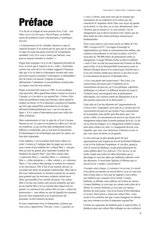 Free Culture / Culture Libre // Lawrence Lessig


                                                                   « vous » à droite, mais nous tous qui ne sommes pas


Préface                                                            actionnaires de ces industries de la culture qui ont
                                                                   caractérisé le vingtième siècle. Que vous soyez de gauche
                                                                   ou de droite, si vous êtes, en ce sens, désintéressés, alors
                                                                   l’histoire que je raconte ici va vous toucher. Car les
À la fin de sa critique de mon premier livre, Code : And
                                                                   changements que je décris touchent à des valeurs que les
Other Laws of Cyberspace, David Pogue, un brillant
                                                                   deux bords de notre culture politique tiennent pour
auteur de nombreux textes informatiques et techniques,
                                                                   fondamentales.
écrivait :
                                                                   Nous avons entrevu cette union sacrée au début de l’été
« Contrairement à la loi véritable, Internet n’a pas la
                                                                   2003. Lorsque la FCC3 envisagea d’assouplir la
capacité de punir. Il ne touche pas les gens qui ne sont pas
                                                                   réglementation qui limite la concentration des médias, une
en ligne (et seule une petite minorité de la population
                                                                   coalition extraordinaire se mit alors en place, et la FCC
mondiale l’est). Et si vous n’aimez pas Internet, vous
                                                                   reçut plus de 700.000 lettres de protestation contre ce
pouvez toujours éteindre le modem.1 »
                                                                   changement. Lorsque William Safire se décrivit défilant
Pogue était sceptique vis-à-vis de l’argument principal du         « mal à l’aise, au côté du mouvement des Femmes en Rose
livre, à savoir que le logiciel, ou le « code », fonctionne        pour la Paix et de la National Rifle Association, entre la
comme une sorte de loi. Sa critique suggérait l’heureuse           libérale Olympia Snowe et le conservateur Ted Stevens »,
idée que si la vie dans le cyberespace tournait mal, nous          il eut une formule simple pour décrire ce qui était en jeu :
pouvions toujours actionner l’interrupteur, et abracadabra !       la concentration du pouvoir. Il demanda alors :
être de retour à la maison. Coupons le modem,
                                                                   « Ceci vous paraît anti-conservateur ? Pas à moi. Les
débranchons l’ordinateur, et tout problème existant dans
                                                                   conservateurs devraient jeter l’anathème sur la
cet espace cesse de nous toucher.
                                                                   concentration du pouvoir, qu’il soit politique, capitaliste,
Pogue avait peut-être raison en 1999. Je suis sceptique,           médiatique ou culturel. La diffusion du pouvoir jusqu’à
mais peut-être. Mais quand bien même il aurait eu raison à         l’échelon local, encourageant ainsi la participation
l’époque, ce n’est plus le cas aujourd’hui : Culture Libre         individuelle, est l’essence même du fédéralisme et de la
traite des problèmes causés par Internet, même quand le            plus grande expression de la démocratie4. »
modem est éteint. Ce livre démontre comment les batailles
                                                                   Cette idée est l’un des éléments de l’argumentation de
qui font rage aujourd’hui concernant la vie en ligne,
                                                                   Culture Libre. Cependant, mon sujet ne se résume pas à la
affectent fondamentalement ceux « qui ne sont pas en
                                                                   concentration du pouvoir qui résulte d’une concentration
ligne ». Il n’y a plus d’interrupteur pour nous isoler des
                                                                   de la propriété, mais plutôt, peut-être parce que c’est
effets d’Internet.
                                                                   moins visible, la concentration du pouvoir qui résulte d’un
Mais contrairement à Code, le sujet de ce livre n’est pas          changement radical dans la portée pratique de la loi. La loi
Internet en soi. Le sujet en est plutôt ses effets sur l’une de    est en train de changer, et ce changement modifie la façon
nos traditions, ce qui est bien plus fondamental et plus           dont notre culture est créée. Ce changement devrait vous
difficile à comprendre, que ce soit pour les passionnés            inquiéter, que vous vous intéressiez à Internet ou non, et
d’informatique et de technologies que pour les autres, car         que vous soyez de droite ou de gauche.
bien plus importants.
                                                                   Le titre ainsi que la plus grande partie de mon
Cette tradition, c’est la manière dont notre culture est           argumentation sont inspirés du travail de Richard Stallman
créée. Comme je l’explique dans les pages qui suivent,             et de la Free Software Foundation. A vrai dire, quand je
nous venons d’une tradition de « culture libre » : non pas         relis le travail de Stallman, et plus particulièrement les
libre au sens de gratuit, pour reprendre la phrase du              essais publiés dans Free Software, Free Society, je me
fondateur du logiciel libre2, mais libre comme dans                rends compte que toutes les idées théoriques que je
« expression libre », « marchés libres », « commerce               développe ici sont des idées que Stallman a décrites voilà
libre », « libre entreprise », « libre volonté », et « élections   des décennies. Il serait donc légitime d’affirmer que ce
libres ». Une culture libre protège et soutient les créateurs      travail est un « simple » travail dérivé.
et les innovateurs. Elle le fait d’une manière directe, en
                                                                   J’accepte cette critique, si vraiment c’en est une. Le travail
accordant des droits de propriété intellectuelle. Mais elle le
                                                                   d’un juriste est toujours un travail dérivé, et je ne veux rien
fait aussi indirectement, en limitant la portée de ces droits,
                                                                   faire d’autre dans ce livre que de rappeler à une culture
pour garantir que les nouveaux créateurs restent aussi
                                                                   une tradition qui a toujours été la sienne. Comme
libres que possible d’un contrôle du passé. Une culture
                                                                   Stallman, je défends cette tradition sur la base de valeurs.
libre n’est pas une culture sans aucune propriété, pas plus
                                                                   Comme Stallman, je crois que ces valeurs sont celles de la
qu’un marché libre n’est un marché dans lequel tout est
                                                                   liberté. Et comme Stallman, je crois que ces valeurs,
gratuit. Le contraire d’une culture libre est une « culture de
                                                                   héritées de notre passé, vont avoir besoin d’être défendues
permissions » : une culture au sein de laquelle les créateurs
                                                                   à l’avenir. Notre passé a connu une culture libre ; notre
peuvent créer uniquement avec la permission des
                                                                   avenir n’en connaîtra une que si nous changeons le chemin
puissants, ou des créateurs du passé.
                                                                   que nous sommes en train d’emprunter aujourd’hui.
Si nous comprenions tous ce changement, je pense que
                                                                   Comme les arguments de Stallman pour le logiciel libre, le
nous nous y opposerions. Non pas « nous » à gauche, ou
                                                                   plaidoyer pour une culture libre achoppe sur une confusion

                                                                                                                                     6
 