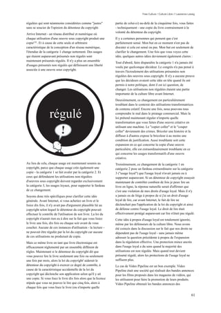 Free Culture / Culture Libre // Lawrence Lessig


régulées qui sont néanmoins considérées comme "justes"            partie de celui-ci) au-delà de la cinquième fois, vous faites
sans se soucier de l'opinion du détenteur du copyright.           - techniquement - une copie du livre contrairement à la
                                                                  volonté du détenteur du copyright.
Arrive Internet - un réseau distribué et numérique où
chaque utilisation d'une oeuvre sous copyright produit une        Il y a certaines personnes qui pensent que c'est
copie135 . Et à cause de cette seule et arbitraire                parfaitement sensé. Mon but en ce moment n'est pas de
caractéristique de la conception d'un réseau numérique,           discuter si cela est sensé ou pas. Mon but est seulement de
l'étendue de la catégorie 1 change nettement. Des usages          clarifier le changement. Une fois que vous voyez cette
qui étaient auparavant présumés non régulés sont                  idée, quelques autres idées deviennent également claires :
maintenant présumés régulés. Il n'y a plus un ensemble
                                                                  Tout d'abord, faire disparaître la catégorie 1 n'a jamais été
d'usages présumés non régulés qui définissent une liberté
                                                                  voulu par quelconque décideur. Le congrès n'a pas pensé à
associée à une oeuvre sous copyright.
                                                                  travers l'écroulement des utilisations présumées non
                                                                  régulées des oeuvres sous copyright. Il n'y a aucune preuve
                                                                  que les décideurs avaient cette idée en tête quand ils ont
                                                                  permis à notre politique, dont il est ici question, de
                                                                  changer. Les utilisations non régulées étaient une partie
                                                                  importante de la culture libre avant Internet.
                                                                  Deuxièmement, ce changement est particulièrement
                                                                  troublant dans le contexte des utilisations transformatrices


                  régulé
                                                                  de contenu créatif. Encore une fois, nous pouvons tous
                                                                  comprendre le mal dans le piratage commercial. Mais la
                                                                  loi prétend maintenant réguler n'importe quelle
                                                                  transformation que vous faites d'une oeuvre créative en
                                                                  utilisant une machine. Le "copier coller" et le "couper
                                                                  coller" deviennent des crimes. Bricoler une histoire et la
                                                                  diffuser à d'autres expose le bricoleur à au moins une
                                                                  condition de justification. Aussi troublante soit cette
                                                                  expansion en ce qui concerne la copie d'une oeuvre
                                                                  particulière, elle est extraordinairement troublante en ce
                                                                  qui concerne les usages transformatifs d'une oeuvre
                                                                  créative.
Au lieu de cela, chaque usage est maintenant soumis au            Troisièmement, ce changement de la catégorie 1 en
copyright, parce que chaque usage crée également une              catégorie 2 pose un fardeau extraordinaire sur la catégorie
copie - la catégorie 1 se fait avaler par la catégorie 2. Et      3 ("usage loyal") que l'usage loyal n'avait jamais eu à
ceux qui défendaient les utilisations non régulées                supporter auparavant. Si un détenteur de copyright essayait
d'oeuvres sous copyright doivent regarder exclusivement           maintenant de contrôler combien de fois je peux lire un
la catégorie 3, les usages loyaux, pour supporter le fardeau      livre en ligne, la réponse naturelle serait d'affirmer que
de ce changement.                                                 c'est une violation de mes droits d'usage loyal. Mais il n'y
Soyons donc très spécifiques pour clarifier cette idée            a jamais eu de litige à propos de si j'ai un droit d'usage
générale. Avant Internet, si vous achetiez un livre et le         loyal de lire, car avant Internet, le fait de lire ne
lisiez dix fois, il n'y avait pas d'argument plausible lié au     déclenchait pas l'application de la loi du copyright et ainsi
copyright selon lequel le détenteur du copyright pouvait          de défense contre l'usage loyal. Le droit de lire était
effectuer le contrôle de l'utilisation de son livre. La loi du    effectivement protégé auparavant car lire n'était pas régulé.
copyright n'aurait rien eu à dire sur le fait que vous lisiez     Cette idée à propos d'usage loyal est totalement ignorée,
le livre une fois, dix fois ou chaque soir avant de vous          même par les défenseurs de la culture libre. Nous avons
coucher. Aucune de ces instances d'utilisation - la lecture -     été coincés dans la discussion sur le fait que nos droits ne
ne pouvait être régulée par la loi du copyright car aucune        dépendent pas de l'usage loyal - sans jamais même
de ces utilisations ne produisait de copie.                       adresser la question précédente à propos de l'expansion
Mais ce même livre en tant que livre électronique est             dans la régulation effective. Une protection mince ancrée
efficacement réglementé par un ensemble différent de              dans l'usage loyal a du sens quand la majorité des
règles. Maintenant si le détenteur du copyright dit que           utilisations est non régulée. Mais quand tout devient
vous pouvez lire le livre seulement une fois ou seulement         présumé régulé, alors les protections de l'usage loyal ne
une fois par mois, alors la loi du copyright' aiderait le         suffisent plus.
détenteur du copyright à exercer ce degré de contrôle, à          Le cas de Video Pipeline est un bon exemple. Video
cause de la caractéristique accidentelle de la loi du             Pipeline était une société qui réalisait des bandes annonces
copyright qui déclenche son application selon qu'il y ait         pour les films proposés dans les magasins de vidéos, qui
une copie. Si vous lisez le livre dix fois alors que la licence   les utilisaient pour faire la promotion de leurs produits.
stipule que vous ne pouvez le lire que cinq fois, alors à         Video Pipeline obtenait les bandes annonces des
chaque fois que vous lisez le livre (ou n'importe quelle

                                                                                                                                  61
 