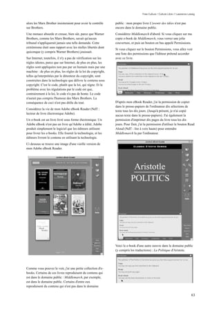 Free Culture / Culture Libre // Lawrence Lessig


alors les Marx Brother insisteraient pour avoir le contrôle     public : mon propre livre L'avenir des idées n'est pas
sur Brothers.                                                   encore dans le domaine public.
Une menace absurde et creuse, bien sûr, parce que Warner        Considérez Middlemarch d'abord. Si vous cliquez sur ma
Brothers, comme les Marx Brothers, savait qu'aucun              copie e-book de Middlemarch, vous verrez une jolie
tribunal n'appliquerait jamais une telle demande. Cette         couverture, et puis un bouton en bas appelé Permissions.
extrémisme était sans rapport avec les réelles libertés dont
                                                                Si vous cliquez sur le bouton Permissions, vous allez voir
quiconque (y compris Warner Brothers) jouissait.
                                                                une liste des permissions que l'éditeur prétend accorder
Sur Internet, toutefois, il n'y a pas de vérification sur les   avec ce livre.
règles idiotes, parce que sur Internet, de plus en plus, les
règles sont appliquées non pas par un humain mais par une
machine : de plus en plus, les règles de la loi du copyright,
telles qu'interprétées par le détenteur du copyright, sont
construites dans la technologie que délivre le contenu sous
copyright. C'est le code, plutôt que la loi, qui règne. Et le
problème avec les régulations par le code est que,
contrairement à la loi, le code n'a pas de honte. Le code
n'aurait pas compris l'humour des Marx Brothers. La
conséquence de ceci n'est pas drôle du tout.                    D'après mon eBook Reader, j'ai la permission de copier
                                                                dans le presse-papiers de l'ordinateur dix sélections de
Considérez la vie de mon Adobe eBook Reader (NdT :
                                                                texte tous les dix jours. (Jusqu'à présent, je n'ai copié
lecteur de livre électronique Adobe).
                                                                aucun texte dans le presse-papiers). J'ai également la
Un e-book est un livre livré sous forme électronique. Un        permission d'imprimer dix pages du livre tous les dix
Adobe eBook n'est pas un livre qu'Adobe a édité; Adobe          jours. Pour finir, j'ai la permission d'utiliser le bouton Read
produit simplement le logiciel que les éditeurs utilisent       Aloud (NdT : lire à voix haute) pour entendre
pour livrer les e-books. Elle fournit la technologie, et les    Middlemarch lu par l'ordinateur.
éditeurs livrent le contenu en utilisant la technologie.
Ci dessous se trouve une image d'une vieille version de
mon Adobe eBook Reader.




                                                                Voici le e-book d'une autre oeuvre dans le domaine public
                                                                (y compris les traductions) : La Politique d'Aristote.




Comme vous pouvez le voir, j'ai une petite collection d'e-
books. Certains de ces livres reproduisent du contenu qui
est dans le domaine public : Middlemarch, par exemple,
est dans le domaine public. Certains d'entre eux
reproduisent du contenu qui n'est pas dans le domaine

                                                                                                                                63
 