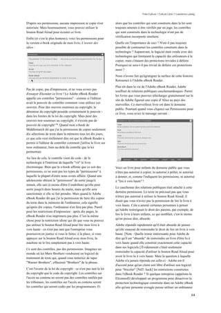 Free Culture / Culture Libre // Lawrence Lessig


D'après ses permissions, aucune impression ni copie n'est          alors que les contrôles qui sont construits dans la loi sont
autorisée. Mais heureusement, vous pouvez utiliser le              toujours amenés à être vérifiés par un juge, les contrôles
bouton Read Aloud pour écouter ce livre.                           qui sont construits dans la technologie n'ont pas de
                                                                   vérification incorporée similaire.
Enfin (et c'est le plus honteux), voici les permissions pour
la version e-book originale de mon livre, L'avenir des             Quelle est l'importance de ceci ? N'est-il pas toujours
idées :                                                            possible de contourner les contrôles construits dans la
                                                                   technologie ? Auparavant, le logiciel était vendu avec des
                                                                   technologies qui limitaient la capacité des utilisateurs à le
                                                                   copier, mais c'étaient des protections triviales à défaire.
                                                                   Pourquoi ne sera-t-il pas trivial de défaire ces protections
                                                                   aussi ?
                                                                   Nous n'avons fait qu'égratigner la surface de cette histoire.
                                                                   Retournez à l'Adobe eBook Reader.
                                                                   Plus tôt dans la vie de l'Adobe eBook Reader, Adobe
Pas de copie, pas d'impression, et ne vous avisez pas
                                                                   souffrait de relations publiques cauchemardesques. Parmi
d'essayer d'écouter ce livre ! Le Adobe eBook Reader
                                                                   les livres que vous pouviez télécharger gratuitement sur le
appelle ces contrôles "permissions" - comme si l'éditeur
                                                                   site de Adobe figurait une copie d' Alice au pays des
avait le pouvoir de contrôler comment vous utilisez ces
                                                                   merveilles. Ce merveilleux livre est dans le domaine
oeuvres. Pour des oeuvres soumises au copyright, le
                                                                   public. Pourtant quand vous cliquiez sur Permissions pour
détenteur du copyright possède certainement le pouvoir -
                                                                   ce livre, vous aviez le message suivant :
dans les limites de la loi du copyright. Mais pour des
oeuvres non soumises au copyright, il n'existe pas de
pouvoir de copyright 138. Quand mon e-book de
Middlemarch dit que j'ai la permission de copier seulement
dix sélections de texte dans la mémoire tous les dix jours,
ce que cela veut réellement dire est que le eBook Reader a
permis à l'éditeur de contrôler comment j'utilise le livre sur
mon ordinateur, bien au-delà du contrôle que la loi
permettrait.
Au lieu de cela, le contrôle vient du code - de la
technologie à l'intérieur de laquelle "vit" le livre
électronique. Bien que le e-book affirme que ce soit des           Voici un livre pour enfants du domaine public que vous
permissions, ce ne sont pas les types de "permissions" à           n'êtes pas autorisé à copier, ni autorisé à prêter, ni autorisé
laquelle la plupart d'entre nous avons affaire. Quand une          à donner, et, comme l'indiquent les permissions, ni autorisé
adolescente obtient la "permission" de sortir jusqu'à              à "lire à voix haute" !
minuit, elle sait (à moins d'être Cendrillon) qu'elle peut
                                                                   Le cauchemar des relations publiques était attaché à cette
sortir jusqu'à deux heures du matin, mais qu'elle sera
                                                                   dernière permission. Le texte ne précisait pas que vous
sanctionnée si elle se fait prendre. Mais quand le Adobe
                                                                   n'étiez pas autorisé à utiliser le bouton Read Aloud; il
eBook Reader dit que j'ai la permission de faire dix copies
                                                                   disait que vous n'aviez pas la permission de lire le livre à
du texte dans la mémoire de l'ordinateur, cela signifie
                                                                   voix haute. Cela a amené certaines personnes à penser
qu'après dix copies, l'ordinateur n'en fera pas plus. Pareil
                                                                   qu'Adobe restreignait le droit des parents, par exemple, de
pour les restrictions d'impression : après dix pages, le
                                                                   lire le livre à leurs enfants, ce qui semblait, c'est le moins
eBook Reader n'en imprimera pas plus. C'est la même
                                                                   qu'on puisse dire, absurde.
chose pour la restriction idiote qui dit que vous ne pouvez
pas utiliser le bouton Read Aloud pour lire mon livre à            Adobe répondit rapidement qu'il était absurde de penser
voix haute - ce n'est pas tant que l'entreprise vous               qu'elle essayait de restreindre le droit de lire un livre à voix
poursuivra en justice si vous le faites; à la place, si vous       haute. [Note : Quelle ironie intéressante pour Adobe de
appuyez sur le bouton Read Aloud avec mon livre, la                dire qu'il est "absurde" de restreindre un livre d'être lu à
machine ne le lira simplement pas à voix haute.                    voix haute quand elle construit exactement cette capacité
                                                                   dans ses logiciels.] Évidemment c'était seulement
Ce sont des contrôles, pas des permissions. Imaginez un
                                                                   restreindre la capacité d'utiliser le bouton Read Aloud pour
monde où les Marx Brothers vendraient un logiciel de
                                                                   avoir le livre lu à voix haute. Mais la question à laquelle
traitement de texte qui, quand vous tenteriez de taper
                                                                   Adobe n'a jamais répondu est celle-ci : Adobe est-il
"Warner Brothers", effacerait "Brothers" de la phrase.
                                                                   d'accord pour qu'un client soit libre d'utiliser son logiciel
C'est l'avenir de la loi du copyright : ce n'est pas tant la loi   pour “bricoler” [NdT: hack] les restrictions construites
du copyright que le code du copyright. Les contrôles sur           dans l'eBook Reader ? Si quelque entreprise (appelons-la
l'accès au contenu ne seront pas des contrôles ratifiés par        Elcomsoft) développait un programme pour désactiver la
les tribunaux; les contrôles sur l'accès au contenu seront         protection technologique construite dans un Adobe eBook
les contrôles qui seront codés par les programmeurs. Et            afin qu'une personne aveugle puisse utiliser un ordinateur

                                                                                                                                   64
 