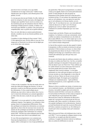 Free Culture / Culture Libre // Lawrence Lessig


pour lire le livre à voix haute, est ce que Adobe               pas grand chose. Mais pour les programmeurs, ou codeurs,
considérerait un tel usage comme juste ? Adobe n'a pas          comme je les appelle, hacker est un terme particulièrement
répondu parce que la réponse, aussi absurde puisse-t-elle       positif. Un hack désigne du code qui permet au
paraître, est non.                                              programme de faire quelque chose qu'il n'était pas prévu
                                                                ou permis de faire. Si vous achetez une imprimante neuve
Ce n'est pas pour dire du mal d'Adobe. En effet, Adobe est
                                                                pour un vieil ordinateur, vous vous apercevrez peut-être
parmi les entreprises les plus innovantes, développant des
                                                                que le vieil ordinateur ne la fait pas marche, ou ne la
stratégies pour équilibrer l'accès ouvert au contenu avec
                                                                “pilote” pas. Si vous découvrez ceci, vous seriez plus tard
des incitations pour que des entreprises innovent. Mais la
                                                                content de découvrir un "hack" sur le Net fait par
technologie d'Adobe permet le contrôle, et Adobe a une
                                                                quelqu'un qui a écrit un “pilote” pour permettre à
motivation pour défendre ce contrôle. Cette motivation est
                                                                l'ordinateur de contrôler l'imprimante que vous venez
compréhensible, mais ce qu'elle crée est parfois délirant.
                                                                d'acheter.
Pour voir cette idée dans un contexte particulièrement
                                                                Certains hacks sont faciles. D'autres sont incroyablement
absurde, considérez une de mes histoires préférées sur la
                                                                complexes. Les hackeurs, en tant que communauté, aiment
même idée.
                                                                se défier eux-mêmes et mutuellement avec des tâches de
Considérez le chien robotique de Sony nommé "Aibo".             plus en plus difficiles. Il y a un certain respect qui va avec
L'Aibo apprend des tours, fait des câlins et vous suit. Il ne   le talent de bien hacker. C'est un respect bien mérité qui va
mange que ne l'électricité et ne fait pas tant de dégâts que    avec le talent de hacker éthiquement.
ça (au moins dans votre maison).
                                                                Le fan de Aibo montrait un peu des deux quand il a hacké
                                                                le programme et offert au monde un morceau de code qui
                                                                permettait à l'Aibo de danser sur du jazz. Le chien n'était
                                                                pas programmé pour danser sur du jazz. C'était un bout
                                                                intelligent de bricolage qui a transformé le chien en une
                                                                créature plus talentueuse que celle que Sony avait
                                                                construite.
                                                                J'ai raconté cette histoire dans de nombreux contextes, à la
                                                                fois dans et en dehors des États-Unis. Une fois, un membre
                                                                du public interloqué m'a demandé s'il était permis pour un
                                                                chien de danser le jazz aux États-Unis ? Nous oublions que
                                                                les vieilles histoires sur notre arrière-pays font encore le
                                                                tour d'une grande partie du monde. Soyons donc
                                                                simplement clairs avant de continuer : ce n'est (plus
                                                                maintenant) un crime nulle part de danser sur du jazz. Ce
                                                                n'est pas non plus un crime d'apprendre à votre chien de
                                                                danser sur du jazz. Danser sur du jazz est une activité
                                                                complètement légale. On imagine que le propriétaire
                                                                d'aibopet.com simplement pensé : “quels problèmes
                                                                potentiels pourraient-ils y avoir à apprendre à un chien
                                                                robot à danser ?”
L'Aibo est cher et populaire. Des fans du monde entier ont
monté des clubs pour échanger des histoires. Un fan en          Mettons le chien en sourdine une minute, et tournons-nous
particulier a monté un site Web pour permettre de partager      vers un spectacle de poney - pas littéralement un spectacle
des informations. Ce fan a monté aibopet.org (et                de poney, mais plutôt un papier qu'un universitaire de
aibohack.org, mais celui-ci mène au même site), et sur ce       Princeton nommé Ed Felten a écrit pour une conférence.
site il a fourni des informations sur comment apprendre à       Cet universitaire de Princeton est bien connu et respecté. Il
un Aibo à faire des tours, en plus de ceux que Sony lui a       a été embauché par le gouvernement dans l'affaire
appris.                                                         Microsoft pour évaluer les affirmations de Microsoft à
                                                                propos de ce qui pouvait et ne pouvait pas être fait avec
"Apprendre" a ici un sens spécial. Les Aibos sont juste des
                                                                son propre code. Dans ce procès, il a fait preuve à la fois
ordinateurs mignons. Vous apprenez à un ordinateur à faire
                                                                de sa grande intelligence et de sa décontraction. Soumis à
quelque chose en le programmant différemment. Donc,
                                                                un lourd harcèlement de la part des avocats de Microsoft,
dire qu'aibopet.com donnait des informations sur comment
                                                                Ed Felten a maintenu son point de vue. On n'allait pas le
apprendre au chien à faire de nouveaux tours est juste une
                                                                museler par la force sur quelque chose qu'il connaissait
manière de dire qu'aibopet.com donnait aux utilisateurs de
                                                                très bien.
l'animal de compagnie Aibo l'information sur comment
hacker (NdT : bricoler) leur chien-ordinateur pour lui faire    Mais la bravoure de Felten a été réellement mise à mal en
faire de nouveaux tours (d'où le nom aibohack.com).             avril 2001139. Lui et un groupe de collègues étaient en train
                                                                de travailler sur un papier qui allait être soumis à
Si vous n'êtes pas programmeur ou ne connaissez pas
                                                                conférence. Ce papier était destiné à décrire les faiblesses
beaucoup de programmeurs, le verbe hacker (NdT : en
                                                                dans un système de chiffrement en cours de
anglais, tailler ou découper) ne vous évoque probablement
                                                                                                                                65
 