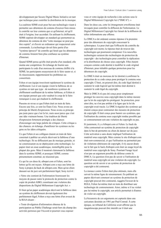 Free Culture / Culture Libre // Lawrence Lessig


développement par Secure Digital Music Initiative en tant         vous et votre équipe de recherche à des actions sous le
que technique pour contrôler la distribution de la musique.       Digital Millennium Copyright Act ("DMCA"). »
La coalition SDMI avait pour but une technologie visant à         Dans les deux cas, cette loi étrangement orwellienne était
permettre aux détenteurs de contenu d'exercer bien mieux          invoquée pour contrôler la diffusion de l'information. Le
le contrôle sur leur contenu que ce qu'Internet, tel qu'il        Digital Millennium Copyright Act faisait de la diffusion de
était à l'origine, leur accordait. En utilisant le chiffrement,   telles informations une offense.
SDMI espérait développer un standard qui permettrait au
                                                                  Le DMCA a été ordonné comme réponse à la première
détenteur de contenu de dire "cette musique ne peut pas
                                                                  peur des détenteurs de copyright concernant le
être copiée", et d'avoir un ordinateur qui respecterait cette
                                                                  cyberespace. La peur était que l'efficacité du contrôle du
commande. La technologie devait faire partie d'un
                                                                  copyright soit morte; la réponse était de trouver des
"système éprouvé" de contrôle qui ferait que les détenteurs
                                                                  technologies qui pourraient compenser. Ces nouvelles
de contenu feraient bien plus confiance au système
                                                                  technologies seraient des technologies de protection de
d'Internet.
                                                                  copyright - des technologies pour contrôler la réplication
Quand SDMI pensa qu'elle était proche d'un standard, elle         et la distribution de choses sous copyright. Elles étaient
monta une compétition. En échange de fournir aux                  conçues comme code destiné à modifier le code original
participants le code d'un morceau de contenu chiffré à la         d'Internet, pour réétablir quelque protection pour les
SDMI, les participants essayeraient de le faire sauter et, si     détenteurs de copyright.
ils réussissaient, rapporteraient les problèmes au
                                                                  Le DMCA était un morceau de loi destiné à confirmer la
consortium.
                                                                  protection de ce code conçu pour protéger le contenu sous
Felten et son équipe trouvèrent rapidement le système de          copyright. C'était, on pourrait dire, du code légal destiné à
chiffrement. Lui et son équipe virent la faiblesse de ce          soutenir le code logiciel qui lui-même était destiné à
système en tant que type : de nombreux systèmes de                soutenir le code légal du copyright.
chiffrement souffraient de la même faiblesse, et Felten et
                                                                  Mais le DMCA n'a pas été conçu pour simplement
son équipe pensait que cela vaudrait le coup de le faire
                                                                  protéger les oeuvres sous copyright dans la même mesure
remarquer à ceux qui étudient le chiffrement.
                                                                  que la loi du copyright les protégeait. Sa protection, pour
Passons en revue ce que Felten était en train de faire.           ainsi dire, ne s'est pas arrêtée à la ligne que la loi du
Encore une fois, ce sont les États-Unis. Nous avons un            copyright avait tracée. Le DMCA régulait des systèmes qui
principe de liberté d'expression. Nous avons ce principe          étaient conçus pour contourner des mesures de protection
pas juste parce que c'est la loi, mais aussi parce que c'est      de copyright. Il était conçu pour bannir ces systèmes, que
une idée vraiment bonne. Une tradition de liberté                 l'utilisation du contenu sous copyright rendue possible par
d'expression fortement protégée a des chances                     ce contournement soit une violation du copyright ou pas.
d'encourager une large palette de critiques. Cette critique a
                                                                  Et justement, il y a Aibopet.com et Felten. Le hack du
des chances, en échange, d'améliorer les systèmes ou les
                                                                  Aibo contournait un système de protection de copyright
gens ou les idées critiquées.
                                                                  dans le but de permettre au chien de danser sur du jazz.
Ce que Felten et ses collègues étaient en train de faire          Cette activation a sans doute impliqué l'utilisation de
consistait à publier un article décrivant la faiblesse d’une      matériel sous copyright. Mais comme le site d'aibopet.com
technologie. Ils ne diffusaient pas de musique gratuite, ni       était non-commercial, et que l'utilisation ne permettait pas
ne construisaient ou ne déployaient cette technologie. Le         de violations ultérieures de copyright, il n'y aucun doute
papier était un essai académique, inintelligible pour la          sur le fait que le hack d'aibopet.com était un usage loyal du
plupart des gens. Mais il montrait clairement la faiblesse        matériel sous copyright de Sony. Pourtant l'usage loyal
dans le système SDMI, et pourquoi SDMI, comme                     n'est pas un argument possible de défense contre le
présentement constitué, ne réussirait pas.                        DMCA. La question n'est pas de savoir si l'utilisation de
                                                                  matériel sous copyright est une violation du copyright. La
Ce qui lie ces deux-là, aibopet.com et Felten, sont les
                                                                  question est de savoir si un système de protection de
lettres qu'ils ont reçues. Aibopet.com a reçu une lettre de
                                                                  copyright a été contourné.
Sony à propos du hack de aibopet.com. Bien qu'un chien
dansant sur du jazz soit parfaitement légal, Sony écrivit :       La menace contre Felten était plus atténuée, mais elle
                                                                  suivait la même ligne de raisonnement. En publiant un
« Votre site contient de l'information fournissant les
                                                                  papier décrivant comment un système de protection de
moyens de passer outre le protocole de protection contre la
                                                                  copyright pouvait être contourné, suggéra l'avocat de la
copie du produit AIBO, constituant une violation des
                                                                  RIAA, Felten lui-même était en train de distribuer une
dispositions du Digital Millennium Copyright Act. »
                                                                  technologie de contournement. Ainsi, même si il ne violait
Et bien qu'un paper académique décrivant la faiblesse dans        pas lui-même le copyright, son article permettait à d'autres
un système de chiffrement devrait également être                  de violer un copyright.
parfaitement légal, Felten a reçu une lettre d'un avocat de
                                                                  La bizzarerie de ces arguments est capturée dans une
la RIAA disant :
                                                                  caricature dessinée en 1981 par Paul Conrad. À cette
« Toute divulgation d'information obtenue de la                   époque, un tribunal de Californie avait affirmé que le
participation au Public Challenge serait hors du champ des        magnétoscope pouvait être interdit car il était une
activités permises par l'Accord et pourrait vous exposer
                                                                                                                                  66
 