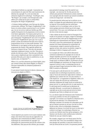 Free Culture / Culture Libre // Lawrence Lessig


technologie d’enfreinte au copyright : il permettait aux         pour permettre le piratage massif de matériel sous
consommateurs de copier des films sans la permission du          copyright - une mauvaise fin. Ou elles peuvent être
détenteur du copyright. Il y avait sans doute des                utilisées pour permettre l'utilisation de certains matériels
utilisations légales de la technologie : Fred Rogers, alias      sous copyright selon des manières qui seraient considérées
"Mr. Rogers", par exemple, avait témoigné dans cette             comme de l'usage loyal - une bonne fin.
affaire qu'il voulait que les gens se sentent libres
                                                                 Un pistolet peut être utilisé pour tuer un policier ou un
d'enregistrer Mr. Roger's Neighborhood.
                                                                 enfant. Les plupart des gens admettraient qu'un tel usage
« Certaines chaînes publiques, aussi bien que des chaînes        est mauvais. Ou un pistolet peut être utilisé pour
commerciales, diffusent "Mr. Roger's Neighborhood" à des         s'entraîner au tir ou à se protéger contre un intrus. Au
heures où certains enfants ne peuvent pas le voir. Je pense      moins quelques personnes diraient que de tels usages
que c'est un vrai service rendu aux familles que d'être          seraient bons. C'est, aussi, une technologie qui a à la fois
capable d'enregistrer de tels programmes et de les montrer       des bons et des mauvais usages.
à des heures appropriées. J'ai toujours pensé qu'avec la
                                                                 L'idée évidente du dessin de Conrad est l'étrangeté d'un
venue de toute cette nouvelle technologie qui permet aux
                                                                 monde où les pistolets sont légaux, malgré les dommages
gens d'enregistrer "Neighborhood" sans avoir à le regarder,
                                                                 qu'ils peuvent faire, alors que les magnétoscopes (et les
et je parle de "Neighborhood" parce que c'est ce que je
                                                                 technologies de contournement) sont illégaux. Personne
produis, qu'elles deviendraient bien plus actives dans la
                                                                 n'est mort à cause d'un contournement de copyright. Et
programmation de leur vie télévisuelle familiale. Très
                                                                 pourtant la loi bannit absolument les technologies de
franchement, je suis opposé au fait que des gens soient
                                                                 contournement, malgré le potentiel qu'elles peuvent
programmés par d'autres. Mon approche globale des
                                                                 apporter en bien, mais autorise les pistolets, malgré les
émissions a toujours été que "Vous êtes une personne
                                                                 dommages évidents et tragiques qu'ils causent.
importante simplement comme vous êtes. Vous pouvez
prendre des décisions saines". Peut-être que je déborde,         Les exemples de l'Aibo et de la RIAA démontrent
mais je pense simplement que tout ce qui permet à une            comment les détenteurs de copyright sont en train de
personne d'être plus active dans le contrôle de sa vie, de       changer l'équilibre qu'octroie la loi du copyright. En
manière saine, est important 140. »                              utilisant du code, les détenteurs de copyright restreignent
                                                                 l'usage loyal; en utilisant le DMCA, ils punissent ceux qui
Même si il y avait des utilisations qui étaient légales, parce
                                                                 tentent d'échapper aux restrictions sur l'usage loyal qu'ils
que certaines d'entre elles étaient illégales, le tribunal a
                                                                 imposent à travers le code. La technologie devient un
tenu pour responsables les entreprises produisant le
                                                                 moyen par lequel l'usage loyal peut être effacé; la loi du
magnétoscope.
                                                                 DMCA soutient cet effacement.
Ce qui amena Conrad à dessiner le dessin ci-dessous, que
                                                                 C'est ainsi que le code devient la loi. Les contrôles
nous pouvons adapter au DMCA.
                                                                 incorporés dans la technologie de protection contre la
                                                                 copie et l'accès deviennent des règles dont la violation est
                                                                 également une violation de la loi. De cette manière, le
                                                                 code étend la loi - en augmentant sa régulation, même si le
                                                                 sujet qu'il régule (des activités qui constitueraient
                                                                 autrement simplement de l'usage loyal) est au-delà de la
                                                                 portée de la loi. Le code devient la loi; le code étend la loi;
                                                                 le codé étend ainsi le contrôle que les détenteurs de
                                                                 copyright effectuent - au moins pour les détenteurs de
                                                                 copyright qui ont des avocats pouvant écrire les lettres
                                                                 menaçantes que Felten et aibopet.com ont reçues.
                                                                 Il y a un dernier aspect de l'interaction entre l'architecture
                                                                 et la loi qui contribue à la force de la régulation du
                                                                 copyright. C'est l'aisance avec laquelle les infractions de la
                                                                 loi peuvent être détectées. Car contrairement à la
                                                                 rhétorique commune à la naissance du cyberespace qui dit
                                                                 que sur Internet, personne ne sait que vous êtes un chien,
                                                                 de plus en plus, selon les technologies changeantes
                                                                 déployées sur Internet, il est facile de trouver le chien qui a
                                                                 commis le tort légal. Les technologies d'Internet son
                                                                 ouvertes aux fureteurs aussi bien qu'aux partageurs, et les
                                                                 fureteurs sont de plus en plus meilleurs pour rechercher
Aucun argument que je puisse avoir ne peut surpasser cette
                                                                 l'identité de ceux qui violent les règles.
image, mais laissez-moi essayer de m'y approcher. Les
dispositions anti-contournement du DMCA visent les               Par exemple, imaginez que vous fassiez partie d'un fan
technologies de contournement de copyright. Les                  club de Star Trek. Vous vous rassembleriez chaque mois
technologies de contournement peuvent être utilisées à des       pour partager des anecdotes, et peut-êtes monteriez une
fins différentes. Elles peuvent être utilisées, par exemple,     sorte de fiction de fan sur la série. Une personne jouerait

                                                                                                                                 67
 