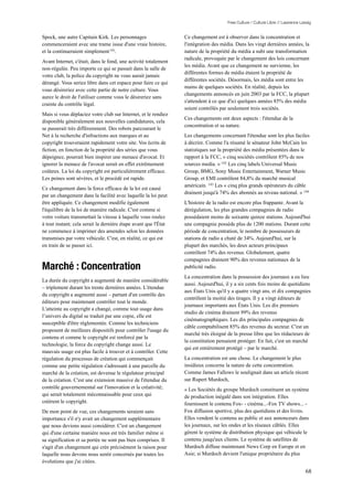 Free Culture / Culture Libre // Lawrence Lessig


Spock, une autre Capitain Kirk. Les personnages                  Ce changement est à observer dans la concentration et
commenceraient avec une trame issue d'une vraie histoire,        l'intégration des média. Dans les vingt dernières années, la
et la continueraient simplement 141.                             nature de la propriété du média a subi une transformation
                                                                 radicale, provoquée par le changement des lois concernant
Avant Internet, c'était, dans le fond, une activité totalement
                                                                 les média. Avant que ce changement ne survienne, les
non-régulée. Peu importe ce qui se passait dans la salle de
                                                                 différentes formes de média étaient la propriété de
votre club, la police du copyright ne vous aurait jamais
                                                                 différentes sociétés. Désormais, les média sont entre les
dérangé. Vous seriez libre dans cet espace pour faire ce qui
                                                                 mains de quelques sociétés. En réalité, depuis les
vous désireriez avec cette partie de notre culture. Vous
                                                                 changements annoncés en juin 2003 par la FCC, la plupart
aurez le droit de l'utiliser comme vous le désireriez sans
                                                                 s'attendent à ce que d'ici quelques années 85% des média
crainte du contrôle légal.
                                                                 soient contrôlés par seulement trois sociétés.
Mais si vous déplaciez votre club sur Internet, et le rendiez
                                                                 Ces changements ont deux aspects : l'étendue de la
disponible généralement aux nouvelles candidatures, cela
                                                                 concentration et sa nature.
se passerait très différemment. Des robots parcourant le
Net à la recherche d'infractions aux marques et au               Les changements concernant l'étendue sont les plus faciles
copyright trouveraient rapidement votre site. Vos écrits de      à décrire. Comme l'a résumé le sénateur John McCain les
fiction, en fonction de la propriété des séries que vous         statistiques sur la propriété des média présentées dans le
dépeignez, pourrait bien inspirer une menace d'avocat. Et        rapport à la FCC, « cinq sociétés contrôlent 85% de nos
ignorer la menace de l'avocat serait en effet extrêmement        sources media. » 142 Les cinq labels Universal Music
coûteux. La loi du copyright est particulièrement efficace.      Group, BMG, Sony Music Entertainment, Warner Music
Les peines sont sévères, et le procédé est rapide.               Group, et EMI contrôlent 84,8% du marché musical
                                                                 américain. 143 Les « cinq plus grands opérateurs du câble
Ce changement dans la force efficace de la loi est causé
                                                                 drainent jusqu'à 74% des abonnés au niveau national. » 144
par un changement dans la facilité avec laquelle la loi peut
être appliquée. Ce changement modifie également                  L'histoire de la radio est encore plus frappante. Avant la
l'équilibre de la loi de manière radicale. C'est comme si        dérégulation, les plus grandes compagnies de radio
votre voiture transmettait la vitesse à laquelle vous roulez     possédaient moins de soixante quinze stations. Aujourd'hui
à tout instant; cela serait la dernière étape avant que l'État   une compagnie possède plus de 1200 stations. Durant cette
ne commence à imprimer des amendes selon les données             période de concentration, le nombre de possesseurs de
transmises par votre véhicule. C'est, en réalité, ce qui est     stations de radio a chuté de 34%. Aujourd'hui, sur la
en train de se passer ici.                                       plupart des marchés, les deux acteurs principaux
                                                                 contrôlent 74% des revenus. Globalement, quatre
                                                                 compagnies drainent 90% des revenus nationaux de la
Marché : Concentration                                           publicité radio.
                                                                 La concentration dans la possession des journaux a eu lieu
La durée du copyright a augmenté de manière considérable
                                                                 aussi. Aujourd'hui, il y a six cents fois moins de quotidiens
– triplement durant les trente dernières années. L'étendue
                                                                 aux États Unis qu'il y a quatre vingt ans, et dix compagnies
du copyright a augmenté aussi – partant d'un contrôle des
                                                                 contrôlent la moitié des tirages. Il y a vingt éditeurs de
éditeurs pour maintenant contrôler tout le monde.
                                                                 journaux importants aux États Unis. Les dix premiers
L'atteinte au copyright a changé, comme tout usage dans
                                                                 studio de cinéma drainent 99% des revenus
l’univers du digital se traduit par une copie, elle est
                                                                 cinématographiques. Les dix principales compagnies de
susceptible d'être réglementée. Comme les techniciens
                                                                 câble comptabilisent 85% des revenus du secteur. C'est un
proposent de meilleurs dispositifs pour contrôler l'usage du
                                                                 marché très éloigné de la presse libre que les rédacteurs de
contenu et comme le copyright est renforcé par la
                                                                 la constitution pensaient protéger. En fait, c'est un marché
technologie, la force du copyright change aussi. Le
                                                                 qui est entièrement protégé – par le marché.
mauvais usage est plus facile à trouver et à contrôler. Cette
régulation du processus de création qui commençait               La concentration est une chose. Le changement le plus
comme une petite régulation s'adressant à une parcelle du        insidieux concerne la nature de cette concentration.
marché de la création, est devenue le régulateur principal       Comme James Fallows le soulignait dans un article récent
de la création. C'est une extension massive de l'étendue du      sur Rupert Murdoch,
contrôle gouvernemental sur l'innovation et la créativité;       « Les Sociétés du groupe Murdoch constituent un système
qui serait totalement méconnaissable pour ceux qui               de production inégalé dans son intégration. Elles
créèrent le copyright.                                           fournissent le contenu Fox- - cinéma...-Fox TV shows... -
De mon point de vue, ces changements seraient sans               Fox diffusion sportive, plus des quotidiens et des livres.
importance s'il n'y avait un changement supplémentaire           Elles vendent le contenu au public et aux annonceurs dans
que nous devions aussi considérer. C'est un changement           les journaux, sur les ondes et les réseaux câblés. Elles
qui d'une certaine manière nous est très familier même si        gèrent le système de distribution physique qui véhicule le
sa signification et sa portée ne sont pas bien comprises. Il     contenu jusqu'aux clients. Le système de satellites de
s'agit d'un changement qui crée précisément la raison pour       Murdoch diffuse maintenant News Corp en Europe et en
laquelle nous devons nous sentir concernés par toutes les        Asie; si Murdoch devient l'unique propriétaire du plus
évolutions que j'ai citées.
                                                                                                                                68
 