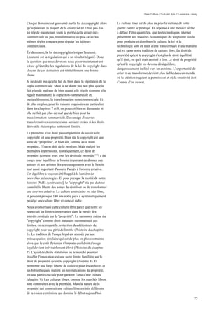Free Culture / Culture Libre // Lawrence Lessig


Chaque domaine est gouverné par la loi du copyright, alors       La culture libre est de plus en plus la victime de cette
qu'auparavant la plupart de la créativité ne l'était pas. La     guerre contre le piratage. En réponse à une menace réelle,
loi régule maintenant toute la portée de la créativité -         à défaut d'être quantifiée, que les technologies Internet
commerciale ou pas, transformative ou pas - avec les             présentent aux modèles économiques du vingtième siècle
mêmes règles conçues pour réguler les éditeurs                   pour produire et distribuer la culture, la loi et la
commerciaux.                                                     technologie sont en train d'être transformées d'une manière
                                                                 qui va saper notre tradition de culture libre. Le droit de
Évidemment, la loi du copyright n'est pas l'ennemi.
                                                                 propriété qu'est le copyright n'est plus le droit équilibré
L'ennemi est la régulation qui a un résultat négatif. Donc
                                                                 qu'il était, ou qu'il était destiné à être. Le droit de propriété
la question que nous devrions nous poser maintenant est
                                                                 qu'est le copyright est devenu déséquilibré,
est-ce qu'étendre les régulations de la loi du copyright dans
                                                                 dangereusement incliné vers un extrême. L'opportunité de
chacun de ces domaines est véritablement une bonne
                                                                 créer et de transformer devient plus faible dans un monde
chose.
                                                                 où la création requiert la permission et où la créativité doit
Je ne doute pas qu'elle fait du bien dans la régulation de la    s’armer d’un avocat.
copie commerciale. Mais je ne doute pas non plus qu'elle
fait plus de mal que de bien quand elle régule (comme elle
régule maintenant) la copie non-commerciale et,
particulièrement, la transformation non-commerciale. Et
de plus en plus, pour les raisons esquissées en particulier
dans les chapitres 7 et 8, on pourrait bien se demander si
elle ne fait pas plus de mal que de bien pour la
transformation commerciale. Davantage d'oeuvres
transformatives commerciales seraient créées si les droits
dérivatifs étaient plus nettement limités.
Le problème n'est donc pas simplement de savoir si le
copyright est une propriété. Bien sûr le copyright est une
sorte de "propriété", et bien sûr, comme avec toute
propriété, l'État se doit de la protéger. Mais malgré les
premières impressions, historiquement, ce droit de
propriété (comme avec tous les droits de propriété 153) a été
conçu pour équilibrer le besoin important de donner aux
auteurs et aux artistes des encouragements avec le besoin
tout aussi important d'assurer l'accès à l'oeuvre créative.
Cet équilibre a toujours été frappé à la lumière de
nouvelles technologies. Et pour presque la moitié de notre
histoire [NdE: Américaine], le "copyright" n'a pas du tout
contrôlé la liberté des autres de réutiliser ou de transformer
une oeuvres créative. La culture américaine est née libre,
et pendant presque 180 ans notre pays a systématiquement
protégé une culture libre vivante et riche.
Nous avons réussi cette culture libre parce que notre loi
respectait les limites importantes dans la portée des
intérêts protégés par la "propriété". La naissance même du
"copyright" comme droit statutaire reconnaissait ces
limites, en octroyant la protection des détenteurs de
copyright pour une période limitée (l'histoire du chapitre
6). La tradition de l'usage loyal est animée par une
préoccupation similaire qui est de plus en plus contrainte
alors que le coût d'exercer n'importe quel droit d'usage
loyal devient inévitablement élevé (l'histoire du chapitre
7). L'ajout de droits statutaires où le marché pourrait
étouffer l'innovation est une autre limite familière sur le
droit de propriété qu'est le copyright (chapitre 8). Et
permettre une large liberté de collecte pour les archives et
les bibliothèques, malgré les revendications de propriété,
est une partie cruciale pour garantir l'âme d'une culture
(chapitre 9). Les cultures libres, comme les marchés libres,
sont construites avec la propriété. Mais la nature de la
propriété qui construit une culture libre est très différents
de la vision extrémiste qui domine le débat aujourd'hui.
                                                                                                                                  72
 