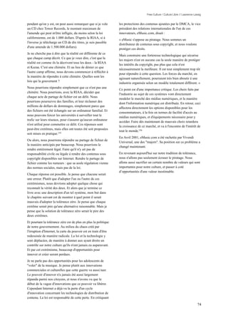 Free Culture / Culture Libre // Lawrence Lessig


pendant qu'on y est, on peut aussi remarquer que si je vole       les protections des contenus ajoutées par le DMCA, le vice
un CD chez Tower Records, le montant maximum de                   président des relations internationales de l'un de ces
l'amende qui peut m'être infligée, du moins selon la loi          innovateurs, eMusic.com, disait :
californienne, est de 1.000 dollars. D'après la RIAA, si à
                                                                  « eMusic s'oppose au piratage. Nous sommes un
l'inverse je télécharge un CD de dix titres, je suis passible
                                                                  distributeur de contenus sous copyright, et nous voulons
d'une amende de 1.500.000 dollars).
                                                                  protéger ces droits.
Je ne cherche pas à dire que la réalité est différente de ce
                                                                  Mais construire une forteresse technologique qui sécurise
que chaque camp décrit. Ce que je veux dire, c'est que la
                                                                  les majors n'est en aucune cas la seule manière de protéger
réalité est comme ils la décrivent tous les deux - la RIAA
                                                                  les intérêts du copyright, pas plus que cela n'est
et Kazaa. C'est une chimère. Et au lieu de dénier ce que
                                                                  nécessairement la meilleure. Il est tout simplement trop tôt
l'autre camp affirme, nous devons commencer à réfléchir à
                                                                  pour répondre à cette question. Les forces du marché, en
la manière de répondre à cette chimère. Quelles sont les
                                                                  agissant naturellement, pourraient très bien aboutir à une
lois qui la gouvernent ?
                                                                  industrie organisée selon un modèle totalement différent. »
Nous pourrions répondre simplement que ce n'est pas une
                                                                  Ce point est d'une importance critique. Les choix faits par
chimère. Nous pourrions, avec la RIAA, décider que
                                                                  l'industrie au sujet de ces systèmes vont directement
chaque acte de partage de fichier est un délit. Nous
                                                                  modeler le marché des médias numériques, et la manière
pourrions poursuivre des familles, et leur réclamer des
                                                                  dont l'information numérique est distribuée. En retour, ceci
millions de dollars de dommages, simplement parce que
                                                                  affectera directement les options disponibles pour les
des fichiers ont été échangés sur un ordinateur familial. Et
                                                                  consommateurs, à la fois en termes de facilité d'accès au
nous pouvons forcer les universités à surveiller tout le
                                                                  médias numériques, et d'équipements nécessaire pour y
trafic sur leurs réseaux, pour s'assurer qu'aucun ordinateur
                                                                  accéder. Faire dès maintenant de mauvais choix retardera
n'est utilisé pour commettre ce délit. Ces réponses sont
                                                                  la croissance de ce marché, et va à l'encontre de l'intérêt de
peut-être extrêmes, mais elles ont toutes été soit proposées
                                                                  tout le monde.156
soit mises en pratique.155
                                                                  En Avril 2001, eMusic.com a été rachetée par Vivendi
Ou alors, nous pourrions répondre au partage de fichier de
                                                                  Universal, une des "majors". Sa position sur ce problème a
la manière anticipée par beaucoup. Nous pourrions le
                                                                  changé maintenant.
rendre entièrement légal. Faire qu'il n'y ait pas de
responsabilité civile ou légale à rendre des contenus sous        En revenant aujourd'hui sur notre tradition de tolérance,
copyright disponibles sur Internet. Rendre le partage de          nous n'allons pas seulement écraser le piratage. Nous
fichier comme les rumeurs : que sa seule régulation vienne        allons aussi sacrifier un certain nombre de valeurs qui sont
des normes sociales, mais pas de la loi.                          importantes pour notre culture, et passer à coté
                                                                  d’opportunités d'une valeur inestimable.
Chaque réponse est possible. Je pense que chacune serait
une erreur. Plutôt que d'adopter l'un ou l'autre de ces
extrémismes, nous devrions adopter quelque chose qui
reconnaît la vérité des deux. Et alors que je termine ce
livre avec une description d'un tel système, mon but dans
le chapitre suivant est de montrer à quel point il serait
mauvais d'adopter la tolérance zéro. Je pense que chaque
extrême serait pire qu'une alternative raisonnable. Mais je
pense que la solution de tolérance zéro serait le pire des
deux extrêmes.
Et pourtant la tolérance zéro est de plus en plus la politique
de notre gouvernement. Au milieu du chaos créé par
l'irruption d'Internet, la carte du pouvoir est en train d'être
redessinée de manière radicale. La loi et la technologie y
sont déplacées, de manière à donner aux ayant droits un
contrôle sur notre culture qu'ils n'ont jamais eu auparavant.
Et par cet extrémisme, beaucoup d'opportunités pour
innover et créer seront perdues.
Je ne parle pas des opportunités pour les adolescents de
"voler" de la musique. Je pense plutôt aux innovations
commerciales et culturelles que cette guerre va aussi tuer.
Le pouvoir d'innover n'a jamais été aussi largement
répandu parmi nos citoyens, et nous n'avons vu que le
début de la vague d'innovations que ce pouvoir va libérer.
Cependant Internet a déjà vu la perte d'un cycle
d'innovation concernant les technologies de distribution de
contenu. La loi est responsable de cette perte. En critiquant

                                                                                                                                  74
 