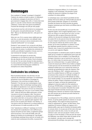 Free Culture / Culture Libre // Lawrence Lessig




Dommages
                                                               facilement et largement diffusée. Et si la démocratie
                                                               s'applique à cette technologie, elle permettra à grand
                                                               nombre de citoyens de s'exprimer, de critiquer et de
Pour combattre le "piratage" et protéger la "propriété",       contribuer à la culture globale.
l'industrie du contenu est entrée en guerre. Le lobbying et    La technologie nous a ainsi donné la possibilité de faire
de nombreuses campagnes de pressions ont forcé le              quelque chose de la culture qui n'était possible que pour de
gouvernement à s'engager dans celle-ci. Comme dans toute       petits groupes d'individus. Imaginez un vieil homme
guerre il y aura des victimes directes et des dommages         racontant une histoire lors d'une rencontre de quartier.
collatéraux. Comme dans toute guerre de prohibition,           Imaginez maintenant que cette histoire soit diffusée dans le
l'essentiel des dommages sera subi par notre peuple.           monde entier.
Jusqu'à présent mon but a été de décrire les conséquences      En fait, tout cela n'est possible que si ces activités sont
de cette guerre, tout particulièrement pour "la culture        supposées légales. Sous le régime législatif actuel, ce n'est
libre". Mais je vais désormais plus loin : cette guerre est-   pas le cas. Pensez à vos sites favoris sur le Net. Les sites
elle justifiée ?                                               web peuvent offrir un aperçu d'émissions télévisées
Selon moi, non. Il n'y a aucune raison valable pour que,       oubliées; les sites peuvent cataloguer des dessins animées
cette fois, ce serait une première, la loi défende l'ordre     des années 60; les sites peuvent mixer des images et du
ancien contre le nouveau et cela au moment précis où la        son pour critiquer les politiciens ou les hommes d'affaires;
"propriété intellectuelle" est à son apogée.                   les sites peuvent collecter des articles sur des sujets
                                                               pointus, qu’ils soient scientifiques ou culturels. Il existe
Pourtant le "sens commun" ne le voit pas de cette façon.
                                                               une importante quantité d'oeuvres créatives à travers
Le sens commun est encore du côté des fermiers Causby et
                                                               l'Internet, mais, à cause de la manière dont la loi est faite,
de l'industrie du contenu. Les plaintes des extrémistes du
                                                               ces oeuvres sont supposées illégales.
contrôle, pour défendre la propriété, n'ont pas cessé et le
rejet irrationnel du "piratage" a toujours cours.              Cette présomption va refroidir de plus en plus la créativité,
                                                               tandis que les exemples de condamnations graves pour des
La poursuite de cette guerre ne sera pas sans
                                                               infractions floues vont se multiplier. Il est impossible de
conséquences, je n'en décrirai ici que trois. On pourrait
                                                               distinguer clairement ce qui est autorisé de ce qui ne l'est
dire que chacune des trois est fortuite. Pour la troisième,
                                                               pas, et en même temps, les sanctions pour avoir franchi la
j'en suis sûr. J'en suis moins sûr pour les deux premières.
                                                               ligne sont extrêmement dures. Les quatre étudiants qui
Les deux premières protègent les RCAs modernes, mais il
                                                               avaient été menacés par la RIAA (Jesse Jordan au chapitre
n'y a aucun Howard Armstrong pour combattre les
                                                               3 n'était qu'un de ceux-là) encouraient une amende de 98
monopoles de la culture d'aujourd'hui.
                                                               milliards de dollars pour avoir construit des moteurs de
                                                               recherche qui permettaient de copier des chansons. D'un

Contraindre les créateurs                                      autre côté, Worldcom, (NdT : entreprise américaine au
                                                               coeur d'un scandale financier en 2002) qui a escroqué les
                                                               investisseurs d'une somme de 11 milliards de dollars, et
Dans la prochaine décennie, nous devrions voir une
                                                               qui a ainsi entraîné une perte de 200 milliards de dollars
explosion des technologies numériques. Ces technologies
                                                               sur le marché mondial, a eu une amende de seulement 750
permettront à tous de reproduire et de partager de
                                                               millions de dollars. D'après la législation actuellement en
l'information. Cela existe bien sûr depuis l'aube de
                                                               vigueur au Congrès, un docteur qui amputerait par
l'humanité. C'est ainsi que nous communiquons et que
                                                               négligence la mauvaise jambe lors d'une opération ne
nous apprenons. Mais la technologie numérique permet
                                                               devrait que 250.000 dollars en dommages et intérêts. Le
une fidélité de reproduction et une capacité de diffusion
                                                               sens commun peut-il reconnaître l'absurdité d'un monde
bien plus grandes. Vous pouvez envoyer un courriel pour
                                                               dans lequel l'amende maximale encourue pour avoir
raconter une blague que vous avez vu sur Comedy Central
                                                               téléchargé deux chansons sur Internet est plus importante
(NdT : chaîne de télévision câblée américaine), ou bien
                                                               que celle encourue par un docteur qui aurait charcuté un
vous pouvez envoyer la séquence vidéo. Vous pouvez
                                                               patient par négligence ?
écrire un pamphlet sur les incohérences du politicien que
vous aimez le plus haïr, ou vous pouvez réaliser un court      La conséquence de ce flou juridique, associé aux sanctions
métrage qui le met à nu, argument après argument. Vous         élevées, est qu'une grande quantité de créations ne sera pas
pouvez écrire un poème pour déclarer votre flamme, ou          rendue publique. Nous sapons les bases du processus
vous pouvez mixer les chansons de vos artistes préférés en     créatif en stigmatisant les "pirates" de Walt Disney. Nous
un seul morceau et le rendre accessible sur le Net.            empêchons les hommes d'affaires de s'appuyer sur le
                                                               domaine public, parce que les frontières du domaine public
Cette "reproduction et diffusion" numérique est à la fois
                                                               ne sont pas claires. Ça ne paye pas de faire autre chose que
une extension de la reproduction et de la diffusion qui a
                                                               payer pour le droit de créer, et ainsi, les seuls qui sont
toujours fait partie de notre culture, et également quelque
                                                               autorisés à créer, sont ceux qui payent. Comme ce fut le
chose de nouveau. C'est la suite de Kodak, mais cela
                                                               cas jadis en Union Soviétique, et bien que pour des raisons
dépasse les frontières de la technologie de "type Kodak".
                                                               très différentes, nous allons rentrer dans un monde où l'art
La technologie numérique laisse entrevoir un monde où la
                                                               sera clandestin - pas parce que le message doit
créativité serait extrêmement diversifiée, et pourrait être
                                                               nécessairement être politique, mais parce que le simple fait
                                                                                                                               75
 