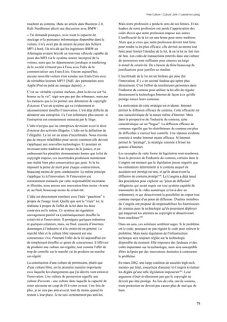 Free Culture / Culture Libre // Lawrence Lessig


touchent au contenu. Dans un article dans Business 2.0,          Mais notre profession a perdu le sens de ses limites. Et les
Rafe Needleman décrit une discussion avec BMW :                  leaders de notre profession ont perdu l’appréciation des
                                                                 coûts élevés que notre profession impose aux autres.
« J'ai demandé pourquoi, avec toute la capacité de
                                                                 L'inefficacité de la loi est une honte pour notre tradition.
stockage et la puissance informatique disponible dans la
                                                                 Alors que je crois que notre profession devrait tout faire
voiture, il n'y avait pas de moyen de jouer des fichiers
                                                                 pour rendre la loi plus efficace, elle devrait au moins tout
MP3 à bord. On m'a dit qui les ingénieurs BMW en
                                                                 faire pour limiter l'étendue de la loi, là où la loi ne fait rien
Allemagne avaient bricolé un nouveau véhicule capable de
                                                                 de bon. Les coûts de transactions enterrés dans une culture
jouer des MP3 via le système sonore incorporé de la
                                                                 de permission sont suffisants pour enterrer un large
voiture, mais que les départements juridique et marketing
                                                                 éventail de créativité. On a besoin de faire beaucoup de
de la société n'étaient pas à l'aise avec l'idée de la
                                                                 justifications pour justifier ce résultat.
commercialiser aux Etats-Unis. Encore aujourd'hui,
aucune nouvelle voiture n'est vendue aux Etats-Unis avec         L'incertitude de la loi est un fardeau qui pèse dur
de véritables lecteurs MP35 [NdE: des partenariats avec          l'innovation. Il y a un second fardeau qui opère plus
Apple/iPod on palié au manque depuis]...»                        directement. C'est l'effort de nombreuses personnes dans
                                                                 l'industrie du contenu pour utiliser la loi afin de réguler
C’est un véritable système mafieux, dont la devise est “la
                                                                 directement la technologie Internet de façon à ce qu'elle
bourse ou la vie”, régit non pas par des tribunaux, mais par
                                                                 protège mieux leurs contenus.
les menaces que la loi permet aux détenteurs de copyright
d'exercer. C'est un système qui va évidemment et                 La motivation de cette stratégie est évidente. Internet
nécessairement étouffer l’innovation. C'est déjà difficile de    permet la diffusion efficace de contenu. Cette efficacité est
démarrer une entreprise. Ca l’est infiniment plus encore si      une caractéristique de la nature même d'Internet. Mais
l'entreprise est constamment menacée par le litige.              dans la perspective de l'industrie du contenu, cette
                                                                 caractéristique est un "bogue". La diffusion efficace de
L'idée n'est pas que les entreprises devraient avoir le droit
                                                                 contenus signifie que les distributeurs de contenu ont plus
d'exercer des activités illégales. L'idée est la définition de
                                                                 de difficultés à exercer leur contrôle. Une réponse évidente
l’illégalité. La loi est un amas d'incertitudes. Nous n'avons
                                                                 consiste à rendre Internet moins efficace. Si Internet
pas de moyen infaillibles pour savoir comment elle devrait
                                                                 permet le "piratage", la stratégie consiste à briser les
s'appliquer aux nouvelles technologies. Et pourtant en
                                                                 genoux d'Internet.
inversant notre tradition de respect de la justice, et en
embrassant les pénalités étonnamment hautes que la loi du        Les exemples de cette forme de législation sont nombreux.
copyright impose, ces incertitudes produisent maintenant         Sous la pression de l'industrie du contenu, certains dans le
une réalité bien plus conservatrice que juste. Si la loi         Congrès ont menacé que la législation puisse requérir que
imposait la peine de mort pour chaque contravention,             les ordinateurs déterminent si le contenu auquel ils
beaucoup moins de gens conduiraient. Le même principe            accèdent soit protégé ou non, et qu'ils désactivent la
s'applique ici à l'innovation. Si l'innovation est               diffusion de contenu protégé159. Le Congrès a déjà lancé
constamment menacée par cette responsabilité incertaine          des procédures pour explorer un "jeton de diffusion"
et illimitée, nous aurons une innovation bien moins vivante      obligatoire qui serait requis sur tout système capable de
et, au final, beaucoup moins de créativité.                      transmettre de la vidéo numérique (c'est-à-dire un
                                                                 ordinateur), et qui désactiverait la possibilité de copier tout
L'idée est directement similaire avec l'idée “gauchiste” à
                                                                 contenu marqué d'un jeton de diffusion. D'autres membres
propos de l'usage loyal. Quelle que soit la "vraie" loi, le
                                                                 du Congrès ont proposé dé-responsabiliser les fournisseurs
réalisme à propos de l'effet de la loi dans les deux
                                                                 de contenu pour la technologie qu'ils pourraient déployer
contextes est le même. Ce système de régulation
                                                                 qui traquerait les atteintes au copyright et désactiverait
sauvagement punitif va systématiquement étouffer la
                                                                 leurs machines160.
créativité et l'innovation. Il protégera quelques industries
et quelques créateurs, mais, au final, causera d’énormes         Dans un sens, ces solutions semblent sages. Si le problème
dommages à l'industrie et à la créativité en général. Le         est le code, pourquoi ne pas réguler le code pour enlever le
marché libre et la culture libre reposent sur une                problème. Mais toute régulation de l'infrastructure
concurrence vive. Pourtant l'effet de la loi aujourd'hui est     technique sera toujours réglée sur la technologie
de simplement étouffer ce genre de concurrence. L'effet est      disponible du moment. Elle imposera des fardeaux et des
de produire une culture sur-régulée, tout comme l'effet de       coûts importants sur la technologie, mais sera susceptible
trop de contrôle sur le marché est de produire un marché         d'être éclipsée par des innovations destinées à contourner
sur-régulé.                                                      le problème.
La construction d'une culture de permission, plutôt que          En mars 2002, une large coalition de sociétés high-tech,
d'une culture libre, est la première manière importante          menées par Intel, essayèrent d'amener le Congrès à réaliser
avec laquelle les changements que j'ai décrits vont entraver     les dégâts qu'une telle législation imposerait161. Leur
l'innovation. Une culture de permission signifie une             argument n'était évidemment pas que le copyright ne
culture d'avocats - une culture dans laquelle la capacité de     devrait pas être protégé. Au lieu de cela, ont-ils soutenu,
créer nécessite un coup de fil à votre avocat. Une fois de       toute protection ne devrait pas causer plus de mal que de
plus, je ne suis pas anti-avocat, tout du moins quand ils        bien.
restent à leur place. Je ne suis certainement pas anti-loi.

                                                                                                                                  78
 