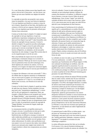 Free Culture / Culture Libre // Lawrence Lessig


Il y a une forme plus évidente encore dans laquelle cette        Arriva la webradio. Comme la radio traditionelle, la
guerre a fait du mal à l'innovation - une fois encore, une       webradio est une technologie destinée à diffuser du
histoire qui sera assez familière aux adeptes du marché          contenu d'un émetteur à un auditeur. La diffusion voyage à
libre.                                                           travers Internet, et non pas à travers l'éther du spectre
                                                                 radiophonique. Ainsi, je peux "capter" une station de
Le copyright est peut-être une propriété, mais comme
                                                                 webradio de Berlin tout en étant à San Francisco, même
toutes les propriétés, c'est aussi une forme de régulation.
                                                                 s'il n'y a pas moyen pour moi de capter une radio FM au-
C'est une régulation qui bénéficie à certains et cause du
                                                                 delà de la zone métropolitaine de San Francisco.
tort à d'autres. Quand elle est bien faite, elle bénéficie aux
créateurs et fait du mal aux sangsues. Quand elle est mal        Cette caractéristique de l'architecture de la webradio
faite, c'est une régulation que les puissants utilisent pour     signifie qu'il y a potentiellement un nombre illimité de
éliminer leurs concurrents.                                      stations de radio qu'un utilisateur pourrait capter en
                                                                 utilisant son ordinateur, alors que sous l'architecture
Comme je l'ai décrit dans le chapitre 10, malgré cet aspect
                                                                 existante pour la radiodiffusion, il y a une limite évidente
du copyright en tant que régulation, et sujet aux
                                                                 du nombre d'émetteurs et des fréquences de diffusion. La
qualifications importantes soulignées par Jessica Litman
                                                                 webradio pourrait donc être plus compétitive que la radio
dans son livre Digital Copyright 162, dans l'ensemble, cette
                                                                 habituelle; elle pourrait fournir un éventail plus large de
histoire de copyright n'est pas mauvaise. Comme le
                                                                 sélections. Et parce que le public potentiel pour la
détaille le chapitre 10, quand de nouvelles technologies
                                                                 webradio est mondial, des stations de niche pourraient
sont arrivées, le Congrès a trouvé le juste milieu pour
                                                                 facilement se développer et vendre leur contenu à un
assurer que le nouveau est protégé de l'ancien. Des
                                                                 nombre relativement élevé d'utilisateurs à travers le
licences obligatoires, ou statutaires, ont été une partie
                                                                 monde. D'après certaines estimations, plus de 80 millions
importante de cette stratégie. L'usage libre (comme dans le
                                                                 d'utilisateurs à travers le monde ont écouté cette nouvelle
cas du magnétoscope) en ont été une autre.
                                                                 forme de radio.
Mais cette habitude du respect envers les nouvelles
                                                                 La webradio est ainsi à la radio ce que la FM était à l'AM.
technologies a maintenant changé avec la montée en
                                                                 C'est une amélioration - en réalité - largement plus
puissance d'Internet. Plutôt que de trouver un juste milieu
                                                                 importante que l'amélioration de la FM par rapport à l'AM,
entre les prétentions d'une nouvelle technologie et les
                                                                 non seulement la technologie est meilleure, mais elle
droits légitimes des créateurs de contenu, à la foi les
                                                                 augmente significativement la concurrence. Il y a un
tribunaux et le Congrès ont imposé des restrictions légales
                                                                 parallèle direct entre le combat pour instaurer la radio FM
qui auront pour effet de noyer le nouveau pour bénéficier à
                                                                 et le combat pour protéger la webradio. C’est ce que décrit
l'ancien.
                                                                 un auteur en parlant de la lutte d'Howard Armstrong pour
La réponse des tribunaux a été assez universelle 163. Elle a     permettre à la radio FM d'exister,
été reflétée dans les réponses menacées et véritablement
                                                                 « Un nombre presque illimité de stations FM était possible
mise en oeuvre par le Congrès. Je ne ferai pas la liste de
                                                                 dans les ondes courtes, mettant ainsi fin aux restrictions
toutes ces réponses ici 164, mais il y a un exemple qui en
                                                                 artificielles imposées sur la radio dans les grandes ondes
illustre toute la saveur, c'est l'histoire de la mort des
                                                                 surpeuplées. Si la FM se développait librement, le nombre
webradios.
                                                                 de stations serait limité seulement par l'économie et la
Comme je l'ai décrit dans le chapitre 4, quand une station       concurrence plutôt que par des restrictions techniques...
de radio joue une chanson, l'artiste-interprète n'est pas        Armstrong a comparé la situation qui s’est développée
payé pour cette "interprétation radiophonique", à moins          dans la radio à celle qui a suivit l'invention de
qu'il ou elle soit également le compositeur. Donc, par           l'imprimerie, quand les gouvernements et les classes
exemple, si Marylin Monroe avait enregistré une version          dirigeantes tentèrent de contrôler ce nouvel instrument de
de "Happy Birthday" - pour immortaliser sa célèbre               communication de masse en lui imposant des licences
prestation devant le Président Kennedy à Madison Square          restrictives. Cette tyrannie fut brisée seulement quand il
Garden - alors à chaque fois que cet enregistrement serait       devint possible aux hommes d'acquérir librement des
joué à la radio, les propriétaires actuels du copyright de       presses d'imprimerie et de les faire fonctionner librement.
"Happy Birthday" recevraient de l'argent, tandis que             La FM dans ce sens était une invention aussi grande que
Marylin Monroe non.                                              l'imprimerie, car elle donnait aux radios l'opportunité de
Le raisonnement derrière cet équilibre atteint par le            briser ses chaînes165.»
Congrès a du sens. La justification en était que la radio        Ce potentiel pour la radio FM ne se réalisa jamais - non
était une sorte de publicité. L'artiste interprète en            pas parce qu’Armstrong avait tort à propos de la
bénéficiait donc en diffusant sa musique, la station de          technologie, mais parce qu'il avait sous-estimé le pouvoir
radio rendait plus probable que ses enregistrements soient       des "intérêts particuliers, habitudes, coutumes et [de la]
achetés. Ainsi, l'artiste interprète recevait quelque chose,     législation"166 de retarder la croissance de cette
même indirectement. En réalité, cette justification avait        technologie compétitive.
tout autant à voir avec le pouvoir des radios, leurs lobbies
                                                                 La même affirmation pourrait être faite sur la webradio.
étaient assez puissants pour stopper toute tentative du
                                                                 Car là encore, il n'y a pas de limitation technique qui
Congrès destinée à obtenir des compensations aux artistes
                                                                 pourrait restreindre le nombre de stations de webradio. Les
interprètes.

                                                                                                                                 79
 