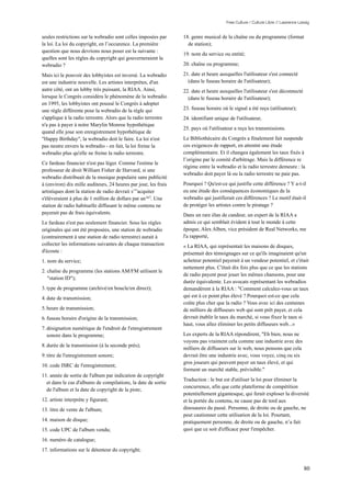 Free Culture / Culture Libre // Lawrence Lessig


seules restrictions sur la webradio sont celles imposées par     18. genre musical de la chaîne ou du programme (format
la loi. La loi du copyright, en l’occurence. La première           de station);
question que nous devrions nous poser est la suivante :
                                                                 19. nom du service ou entité;
quelles sont les règles du copyright qui gouverneraient la
webradio ?                                                       20. chaîne ou programme;

Mais ici le pouvoir des lobbyistes est inversé. La webradio      21. date et heure auxquelles l'utilisateur s'est connecté
est une industrie nouvelle. Les artistes interprètes, d'un         (dans le fuseau horaire de l'utilisateur);
autre côté, ont un lobby très puissant, la RIAA. Ainsi,          22. date et heure auxquelles l'utilisateur s'est déconnecté
lorsque le Congrès considéra le phénomène de la webradio           (dans le fuseau horaire de l'utilisateur);
en 1995, les lobbyistes ont poussé le Congrès à adopter
une règle différente pour la webradio de la règle qui            23. fuseau horaire où le signal a été reçu (utilisateur);
s'applique à la radio terrestre. Alors que la radio terrestre    24. identifiant unique de l'utilisateur,
n'a pas à payer à notre Marylin Monroe hypothétique
                                                                 25. pays où l'utilisateur a reçu les transmissions.
quand elle joue son enregistrement hypothétique de
"Happy Birthday", la webradio doit le faire. La loi n'est        Le Bibliothécaire du Congrès a finalement fait suspende
pas neutre envers la webradio - en fait, la loi freine la        ces exigences de rapport, en attentnt une étude
webradio plus qu'elle ne freine la radio terrestre.              complémentaire. Et il changea également les taux fixés à
                                                                 l’origine par le comité d'arbitrage. Mais la différence re
Ce fardeau financier n'est pas léger. Comme l'estime le
                                                                 régime entre la webradio et la radio terrestre demeure : la
professeur de droit William Fisher de Harvard, si une
                                                                 webradio doit payer là ou la radio terrestre ne paie pas.
webradio distribuait de la musique populaire sans publicité
à (environ) dix mille auditeurs, 24 heures par jour, les frais   Pourquoi ? Qu'est-ce qui justifie cette différence ? Y a-t-il
artistiques dont la station de radio devrait s’”acquiter         eu une étude des conséquences économiques de la
s'élèveraient à plus de 1 million de dollars par an167. Une      webradio qui justifierait ces différences ? Le motif était-il
station de radio habituelle diffusant le même contenu ne         de protéger les artistes contre le piratage ?
payerait pas de frais équivalents.                               Dans un rare élan de candeur, un expert de la RIAA a
Le fardeau n'est pas seulement financier. Sous les règles        admis ce qui semblait évident à tout le monde à cette
originales qui ont été proposées, une station de webradio        époque, Alex Alben, vice président de Real Networks, me
(contrairement à une station de radio terrestre) aurait à        l'a rapporté,
collecter les informations suivantes de chaque transaction       « La RIAA, qui représentait les maisons de disques,
d'écoute :                                                       présentait des témoignages sur ce qu'ils imaginaient qu'un
1. nom du service;                                               acheteur potentiel payerait à un vendeur potentiel, et c'était
                                                                 nettement plus. C'était dix fois plus que ce que les stations
2. chaîne du programme (les stations AM/FM utilisent le
                                                                 de radio payent pour jouer les mêmes chansons, pour une
   "station ID");
                                                                 durée équivalente. Les avocats représentant les webradios
3. type de programme (archivé/en boucle/en direct);              demandèrent à la RIAA : "Comment calculez-vous un taux
4. date de transmission;                                         qui est à ce point plus élevé ? Pourquoi est-ce que cela
                                                                 coûte plus cher que la radio ? Vous avec ici des centaines
5. heure de transmission;                                        de milliers de diffuseurs web qui sont prêt payer, et cela
6. fuseau horaire d'origine de la transmission;                  devrait établir le taux du marché, si vous fixez le taux si
                                                                 haut, vous allez éliminer les petits diffuseurs web...»
7. désignation numérique de l'endroit de l'enregistrement
   sonore dans le programme;                                     Les experts de la RIAA répondirent, "Eh bien, nous ne
                                                                 voyons pas vraiment cela comme une industrie avec des
8. durée de la transmission (à la seconde près);
                                                                 milliers de diffuseurs sur le web, nous pensons que cela
9. titre de l'enregistrement sonore;                             devrait être une industrie avec, vous voyez, cinq ou six
                                                                 gros joueurs qui peuvent payer un taux élevé, et qui
10. code ISRC de l'enregistrement;
                                                                 forment un marché stable, prévisible."
11. année de sortie de l'album par indication de copyright
                                                                 Traduction : le but est d'utiliser la loi pour éliminer la
  et dans le cas d'albums de compilations, la date de sortie
                                                                 concurrence, afin que cette plateforme de compétition
  de l'album et la date de copyright de la piste;
                                                                 potentiellement gigantesque, qui ferait exploser la diversité
12. artiste interprète y figurant;                               et la portée du contenu, ne cause pas de tord aux
13. titre de vente de l'album;                                   dinosaures du passé. Personne, de droite ou de gauche, ne
                                                                 peut cautionner cette utilisation de la loi. Pourtant,
14. maison de disque;                                            pratiquement personne, de droite ou de gauche, n’a fait
15. code UPC de l'album vendu;                                   quoi que ce soit d'efficace pour l'empêcher.

16. numéro de catalogue;
17. informations sur le détenteur du copyright;


                                                                                                                                  80
 