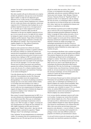 Free Culture / Culture Libre // Lawrence Lessig


semaine. Une société a raison de bannir le meurtre               afin de les stocker dans une archive. Puis, à l’aide
toujours et partout.                                             d’iTunes, ou un programme merveilleux appelé
                                                                 Andromeda, nous pouvons construire différentes listes de
Mon idée est plutôt celle que les démocraties ont comprise
                                                                 lecture pour notre musique : Bach, Baroque, Chansons
pendant des générations, mais que nous avons récemment
                                                                 d'Amour, Chansons d'Amour de “Significant Others” - le
appris à oublier. La règle de la loi dépend des gens
                                                                 potentiel est infini. Et en réduisant les coûts de mélange
obéissant à la loi. Le plus souvent, et à de nombreuses
                                                                 des listes de lecture, ces technologies aident à construire
reprises, nous, citoyens, faisons l'expérience de la violation
                                                                 une créativité avec les listes de lecture qui a en elle-même
de la loi, et plus nous faisons cette expérience, moins nous
                                                                 de la valeur. Après tout, les compilations de chanson sont
respectons la loi. Évidemment, dans la plupart des cas, le
                                                                 créatives et significatives en elle même.
problème important n'est pas la loi, ni le respect pour la
loi. Je me fiche que le violeur respecte la loi ou pas; je       Cette utilisation est permise par les média non protégés -
veux l’attraper et l’incarcérer. Mais j'accorde de               que ce soient les CDs ou les enregistrements. Mais les
l'importance au fait que mes étudiants respectent la loi ou      média non protégés permettent également le partage de
pas, et je me soucie de savoir si les règles de la loi sèment    fichier. Le partage de fichier menace (du moins, c'est ce
un manque de respect croissant à cause des extrêmes de           que l'industrie du contenu veut croire) la capacité des
régulation qu'elles imposent. Vingt millions d'Américains        créateurs à gagner un revenu juste de leur créativité. Donc,
ont atteint la majorité depuis qu'Internet a introduit cette     beaucoup commencent à expérimenter des technologies
idée différente du "partage". Nous avons besoin d'être           destinées à éliminer les médias non protégés. Ces
capables d'appeler ces vingt millions d'Américains               technologies permettraient de créer des CDs qui ne
"citoyens", et non pas des "délinquants".                        pourraient pas être rippés, par exemple, ou permettre à des
                                                                 programmes espions d'identifier du contenu rippé sur les
Quand au moins quarante-trois millions de citoyens
                                                                 machines des gens.
téléchargent du contenu sur Internet, et quand ils utilisent
des outils pour combiner ces contenus de manière non             Si ces technologies décollaient, alors constituer une grande
autorisée par les propriétaires de copyright, la première        archive de votre propre musique deviendrait assez difficile.
question que nous devrions nous poser n'est pas de savoir        Vous pourriez fréquenter des cercles de hackers, et obtenir
comment mieux impliquer le FBI. La première question             la technologie qui désactiverait les technologies qui
devrait être de savoir si cette prohibition particulière est     protègent ce contenu. Verser dans ces technologies est
réellement nécessaire afin d’accomplir les buts spécifiques      illégal, mais cela ne vous dérange peut-être pas beaucoup.
que vise la loi du copyright. Y a-t-il un autre moyen            Dans tous les cas, pour la vaste majorité des gens, ces
d'assurer que les artistes soient payés sans transformer         technologies de protection détruiraient effectivement
quarante-trois millions d'Américains en délinquants ? Est-       l'utilisation des CDs à des fin d’archivage. La technologie,
ce que cela a du sens s'il y a d'autres manières d'assurer       en d'autres termes, nous forcerait tous à retourner dans le
que les artistes soient payés sans transformer l'Amérique        monde où, soit nous écouterions la musique en manipulant
en une nation de délinquants ?                                   des morceaux de plastique, soit nous ferions partie d'un
                                                                 système de "gestion des droits numériques"
Cette idée abstraite peut être clarifiée avec un exemple
                                                                 particulièrement complexe.
particulier. Nous possédons tous des CDs. Beaucoup
d'entre nous possèdent encore des enregistrements                Si le seul moyen d'assurer que les artistes soient payés était
phonographiques. Ces morceaux de plastique encodent la           l'élimination de la possibilité de déplacer librement du
musique que nous avons d'une certaine manière achetée.           contenu, alors ces technologies qui interfèrent avec la
La loi protège notre droit d'acheter et de vendre ce             liberté de déplacer du contenu seraient justifiables. Mais
plastique : ce n'est pas de la violation de copyright pour       s'il y avait un autre moyen de s'assurer que les artistes
moi de vendre tous mes enregistrements de classique à un         soient payés, sans verrouiller le contenu ? Et si, en d'autres
magasin de disques d'occasion et d'acheter des disques de        termes, un système différent pourrait assurer une
jazz pour les remplacer. Cette "utilisation" des                 compensation aux artistes tout en préservant également la
enregistrements est libre.                                       liberté de déplacer du contenu facilement ?
Mais comme l'a montré l'engouement pour les MP3, il y a          Je ne vais pas chercher maintenant à prouver qu'il existe
une autre utilisation des enregistrement phonographiques         un tel système. Je propose une version d'un tel système
qui est effectivement libre. Parce que ces technologies          dans le dernier chapitre de ce livre. Pour le moment, le
étaient faites sans technologies de protection contre la         seul sujet est celui-ci, relativement non controversé : si un
copie, je suis "libre" de copier, ou "ripper", la musique de     système différent atteignait les même objectifs légitimes,
mes enregistrements sur le disque dur d'un ordinateur. En        mais laissait les consommateurs et les créateurs bien plus
effet, Apple Corporation est allée aussi loin que de             libres, alors nous aurions une très bonne raison pour
suggérer que la "liberté" était un droit : dans une série de     poursuivre cette alternative - à savoir, la liberté. Le choix,
publicités, Apple a cautionné les capacités à "Ripper,           en d'autres termes, ne serait pas entre la propriété et le
Mélanger, Graver" des technologies numériques.                   piratage; le choix serait entre différent systèmes de
                                                                 propriété et les libertés qu’ils permettraient à chacun.
Cette "utilisation" de mes enregistrements est certainement
valable. J'ai commencé chez moi un grand processus de            Je crois qu'il existe un moyen de s'assurer que les artistes
rippage de tous mes CDs ainsi que de ceux de ma femme,           soient payés sans transformer quarante-trois millions

                                                                                                                                 82
 