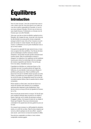 Free Culture / Culture Libre // Lawrence Lessig




Équilibres
Introduction
Voici la scène suivante : Vous êtes au bord d’une route et
votre voiture a pris feu. Vous êtes énervé et en colère car
vous êtes en partie responsable de l'incendie, et vous ne
savez pas comment l'éteindre. Près de vous se trouve un
seau rempli d'essence. Évidemment, ce n'est pas avec de
l'essence que vous allez l'éteindre.
Alors que vous êtes en train de réfléchir, quelqu'un arrive.
Paniquée, elle s'empare du seau. Avant que vous n'ayez pu
lui dire d'arrêter (ou avant qu'elle n'ait pu comprendre
pourquoi arrêter) le seau vole en l'air. L'essence est sur le
point de toucher la voiture fumante. Et le feu que cette
essence va enflammer est sur le point d'enflammer tout ce
qui se trouve autour.
Une guerre du copyright fait rage autour de nous, et nous
nous occupons d'un faux problème. Il ne fait pas de doute
que les technologies actuelles menacent certaines
entreprises. Aucun doute non plus qu'elles menacent aussi
certains artistes. Mais les technologies évoluent et
changent. Les industries et les ingénieurs ont de nombreux
moyens pour utiliser les technologie afin de se protéger
des menaces engendrées par Internet. C'est un feu qui,
livré à lui même, s'éteindrait tout seul.
Cependant nos décideurs ne veulent pas laisser ce feu
s’éteindre tout seul. Les poches pleines de l'argent des
lobbyistes, ils sont décidés à intervenir pour éliminer le
problème qu'ils perçoivent. Mais le problème qu'ils
perçoivent n'est pas la véritable menace qui pèse sur notre
culture, car pendant que nous regardons ce petit feu dans
un coin de la scène, un changement massif est en train de
se produire partout ailleurs, dans la manière dont la culture
est produite.
D'une manière ou d'une autre, nous devons trouver un
moyen de focaliser notre attention sur ce problème,
autrement plus important et plus fondamental. Nous
devons trouver un moyen d'éviter de répandre de l'essence
sur ce feu.
Nous n'avons pas encore trouvé ce moyen. Au lieu de quoi
nous semblons enfermés dans un point de vue simple et
binaire. Quel que soit le nombre de personnes essayant
d’engager le débat, c'est toujours le point de vue simple et
binaire qui l'emporte. Nous nous retournons pour
contempler le feu quand nous devrions garder les yeux sur
la route.
J'ai consacré mon existence à ce défi pendant les dernières
années, et ce défi été un échec. Dans les deux chapitres qui
suivent, je décris quelques-uns de mes efforts - jusqu'ici
sans succès - pour trouver un moyen de recentrer le débat.
Nous devons comprendre ces échecs si nous voulons
comprendre comment gagner.


                                                                                                           85
 