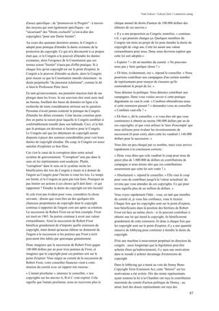 Free Culture / Culture Libre // Lawrence Lessig


d'assez spécifique - de "promouvoir le Progrès" - à travers      chèque annuel de droits d'auteur de 100.000 dollars des
des moyens qui sont également spécifiques - en                   éditeurs de ces œuvres.»
"sécurisant" des "Droits exclusifs" (c'est-à-dire des
                                                                 « Il y a une proposition au Congrès, toutefois, » continue-
copyrights) "pour une Durée limitée".
                                                                 t-il, « qui pourrait changer ça. Quelques membres du
Au cours des quarante dernières années, le Congrès a             Congrès ont émis un projet de loi pour étendre la durée du
adopté pour pratique d'étendre la durée existante de la          copyright de vingt ans. Cette loi aurait une valeur
protection du copyright. Ce qui m'a déconcerté à ce propos       extraordinaire pour nous. Donc nous devrions espérer que
était que, si le Congrès a le pouvoir d'étendre les durées       cette loi soit adoptée.»
existantes, alors l'exigence de la Constitution que ces
                                                                 « Espérer ? » dit un membre du comité. « Ne pouvons-
termes soient "limités" n'aura pas d'effet pratique. Si à
                                                                 nous pas y faire quelque chose ? »
chaque fois qu'un copyright est sur le point d'expirer, le
Congrès a le pouvoir d'étendre sa durée, alors le Congrès        « Eh bien, évidemment, oui », répond le conseiller. « Nous
peut réussir ce que la Constitution interdit clairement - la     pourrions contribuer aux campagnes d'un certain nombre
durée perpétuelle "du paiement échelonné", comme le dit          de représentants pour essayer de s'assurer qu'ils
si bien le Professeur Peter Jaszi.                               soutiendront le projet de loi. »

En tant qu'universitaire, ma première réaction était de me       Vous détestez la politique. Vous détestez contribuer aux
plonger dans les livres. Je me souviens être resté assis tard    campagnes. Donc vous voulez savoir si cette pratique
au bureau, fouillant des bases de données en ligne à la          dégoûtante en vaut le coût. « Combien obtiendrions-nous
recherche de toute considération sérieuse sur la question.       si cette extension passait ? » demandez-vous au conseiller.
Personne n'avait jamais contesté la pratique du Congrès          « Combien vaut-elle ? »
d'étendre les délais existants. Cette lacune constitue peut-     « Eh bien », dit le conseiller, « si vous êtes sûr que vous
être en partie la raison pour laquelle le Congrès semblait si    continuerez à obtenir au moins 100.000 dollars par an de
confortablement installé dans son habitude. Ceci, et le fait     ces copyrights, et que vous utilisez le 'taux d'escompte' que
que la pratique est devenue si lucrative pour le Congrès.        nous utilisons pour évaluer les investissements de
Le Congrès sait que les détenteurs de copyright seront           succession (6 pour cent), alors cette loi vaudrait 1.146.000
disposés à payer des sommes considérables pour voir leurs        dollars pour la succession. »
durées de copyright étendue. Du coup, le Congrès est assez
satisfait d'exploiter ce bon filon.                              Vous êtes un peu choqué par ce nombre, mais vous arrivez
                                                                 rapidement à la conclusion correcte :
Car c'est le cœur de la corruption dans notre actuel
système de gouvernement. "Corruption" non pas dans le            « Donc vous dites que cela vaudrait le coup pour nous de
sens où les représentants sont soudoyés. Plutôt,                 payer plus de 1.000.000 de dollars en contributions de
"corruption" dans le sens où le système incite les               campagne si nous étions sûrs que ces contributions
bénéficiaires des lois du Congrès à réunir et à donner de        assureraient que cette loi soit votée ? »
l'argent au Congrès pour l'inciter à voter les lois. Le temps    « Absolument », répond le conseiller. « Elle vaut le coup
est limité; et le Congrès ne peut pas tout faire. Pourquoi ne    pour vous de contribuer jusqu'à la 'valeur actualisée' du
pas limiter ses actions à ces choses qu'il doit faire - et qui   revenu que vous attendez de ces copyrights. Ce qui pour
rapportent ? Étendre la durée du copyright est très lucratif.    nous signifie plus de un million de dollars. »
Si cela n'est pas évident pour vous, considérez la chose         Vous voyez rapidement l'idée - vous, en tant que membre
suivante : disons que vous êtes un des quelques très             du comité et, je vous fais confiance, vous le lecteur.
chanceux propriétaires de copyright dont le copyright            Chaque fois que les copyrights sont sur le point d'expirer,
continue à rapporter de l'argent cent ans après sa création.     tout bénéficiaire dans la position des héritiers de Robert
La succession de Robert Frost est un bon exemple. Frost          Frost est face au même choix : si ils peuvent contribuer à
est mort en 1963. Sa poésie continue à avoir une valeur          obtenir une loi qui étend le copyright, ils bénéficieront
extraordinaire. Ainsi la succession de Robert Frost              grandement de cette extension. Et donc à chaque fois que
bénéficie grandement de n'importe quelle extension du            les copyright sont sur le point d'expirer, il y a une quantité
copyright, étant donné qu'aucun éditeur ne donnerait de          massive de lobbying pour continuer à étendre la durée du
l'argent à la succession si les poèmes que Frost a écrit         copyright.
pouvaient être édités par quiconque gratuitement.
                                                                 D'où une machine à mouvement perpétuel en direction du
Donc imaginez que la succession de Robert Frost gagne            congrès : aussi longtemps que la législation peut être
100 000 dollars par an pour trois poèmes de Frost, et            achetée (bien qu'indirectement), il y aura une motivation
imaginez que le copyright pour ces poèmes soit sur le            dans le monde à acheter davantage d'extensions de
point d'expirer. Vous siégez au comité de la succession de       copyright
Robert Frost, votre conseiller financier vient à votre
                                                                 Dans le lobbying qui a mené au vote du Sonny Bono
réunion du comité avec un rapport très morose :
                                                                 Copyright Term Extension Act, cette "théorie" sur les
« L'année prochaine », annonce le conseiller, « nos              motivations a été avérée. Dix des trente représentants
copyrights sur les œuvres A, B et C vont expirer. Cela           ayant soutenu la loi à la Chambre ont reçu la contribution
signifie que l'année prochaine, nous ne recevrons plus le        maximale du comité d'action politique de Disney ; au
                                                                 sénat, huit des douze représentants ont reçu des
                                                                                                                                 87
 