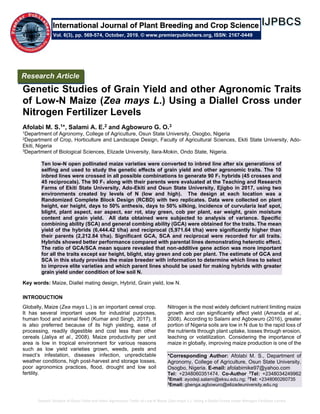 Genetic Studies of Grain Yield and other Agronomic Traits of Low-N Maize (Zea mays L.) Using a Diallel Cross under Nitrogen Fertilizer Levels
Genetic Studies of Grain Yield and other Agronomic Traits
of Low-N Maize (Zea mays L.) Using a Diallel Cross under
Nitrogen Fertilizer Levels
Afolabi M. S.1*, Salami A. E.2 and Agbowuro G. O.3
1Department of Agronomy, College of Agriculture, Osun State University, Osogbo, Nigeria
2Department of Crop, Horticulture and Landscape Design, Faculty of Agricultural Sciences, Ekiti State University, Ado-
Ekiti, Nigeria
3Department of Biological Sciences, Elizade University, Ilara-Mokin, Ondo State, Nigeria.
Ten low-N open pollinated maize varieties were converted to inbred line after six generations of
selfing and used to study the genetic effects of grain yield and other agronomic traits. The 10
inbred lines were crossed in all possible combinations to generate 90 F1 hybrids (45 crosses and
45 reciprocals). The 90 F1 along with their parents were evaluated at the Teaching and Research
Farms of Ekiti State University, Ado-Ekiti and Osun State University, Ejigbo in 2017, using two
environments created by levels of N (low and high). The design at each location was a
Randomized Complete Block Design (RCBD) with two replicates. Data were collected on plant
height, ear height, days to 50% anthesis, days to 50% silking, incidence of curvularia leaf spot,
blight, plant aspect, ear aspect, ear rot, stay green, cob per plant, ear weight, grain moisture
content and grain yield. All data obtained were subjected to analysis of variance. Specific
combining ability (SCA) and general combing ability (GCA) were obtained for the traits. The mean
yield of the hybrids (6,444.42 t/ha) and reciprocal (5,971.64 t/ha) were significantly higher than
their parents (2,212.84 t/ha). Significant GCA, SCA and reciprocal were recorded for all traits.
Hybrids showed better performance compared with parental lines demonstrating heterotic effect.
The ratio of GCA/SCA mean square revealed that non-additive gene action was more important
for all the traits except ear height, blight, stay green and cob per plant. The estimate of GCA and
SCA in this study provides the maize breeder with information to determine which lines to select
to improve elite varieties and which parent lines should be used for making hybrids with greater
grain yield under condition of low soil N.
Key words: Maize, Diallel mating design, Hybrid, Grain yield, low N.
INTRODUCTION
Globally, Maize (Zea mays L.) is an important cereal crop.
It has several important uses for industrial purposes,
human food and animal feed (Kumar and Singh, 2017). It
is also preferred because of its high yielding, ease of
processing, readily digestible and cost less than other
cereals (Jaliya et al., 2008). Maize productivity per unit
area is low in tropical environment for various reasons
such as low yield varieties grown, weeds, pests and
insect’s infestation, diseases infection, unpredictable
weather conditions, high post-harvest and storage losses,
poor agronomics practices, flood, drought and low soil
fertility.
Nitrogen is the most widely deficient nutrient limiting maize
growth and can significantly affect yield (Amanda et al.,
2008). According to Salami and Agbowuro (2016), greater
portion of Nigeria soils are low in N due to the rapid loss of
the nutrients through plant uptake, losses through erosion,
leaching or volatilization. Considering the importance of
maize in globally, improving maize production is one of the
*Corresponding Author: Afolabi M. S., Department of
Agronomy, College of Agriculture, Osun State University,
Osogbo, Nigeria. E-mail: afolabimike97@yahoo.com
Tel: +2348060351474. Co-Author 2
Tel: +2348034249962
2
Email: ayodeji.salami@eksu.edu.ng; 3
Tel: +2348060260735
3
Email: gbenga.agbowuro@elizadeuniversity.edu.ng
Research Article
Vol. 6(3), pp. 569-574, October, 2019. © www.premierpublishers.org, ISSN: 2167-0449
International Journal of Plant Breeding and Crop Science
 