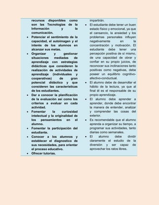 recursos disponibles como                impartirán.
    son las Tecnologías de la               El estudiante debe tener un buen
    Información           y         la       estado físico y emocional, ya que
    comunicación.                            el cansancio, la ansiedad y los
   Potenciar el sentimiento de la           problemas personales influyen
    capacidad, el autoimagen y el            negativamente          en         la
    interés de los alumnos en                concentración y motivación. El
    alcanzar sus metas.                      estudiante debe tener una
   Organizar       y       gestionar        percepción positiva de sí mismo,
    situaciones     mediadas       de        de una capacidad de obrar y
    aprendizaje con estrategias              confiar en su propio juicios, de
    didácticas que consideren la             reconocer sus inclinaciones tanto
    realización de actividades de            positivas como negativas, debe
    aprendizaje (individuales y              poseer un equilibrio cognitivo-
    cooperativas)       de       gran        afectivo-conductual.
    potencial didáctico y que               El alumno debe de desarrollar el
    consideren las características           hábito de la lectura, ya que al
    de los estudiantes.                      final él es el responsable de su
   Dar a conocer la planificación           propio aprendizaje.
    de la evaluación así como los           El alumno debe aprender a
    criterios a evaluar en cada              aprender, donde debe encontrar
    actividad.                               la manera de entender, analizar
   Fomentar       la     curiosidad         y comprender las cosas del
    intelectual y la originalidad de         exterior.
    los    pensamientos       en    el      Es recomendable que el alumno
    alumno.                                  aprenda a organizar su tiempo, a
   Fomentar la participación del            programar sus actividades, tanto
    estudiante.                              diarias como semanales.
   Conocer a los alumnos y                 El     alumno      debe      dividir
    establecer el diagnostico de             claramente el estudio de la
    sus necesidades, para orientar           diversión y ser capaz de
    el proceso educativo.                    aprovechar los ratos libres.
   Ofrecer tutorías.
 