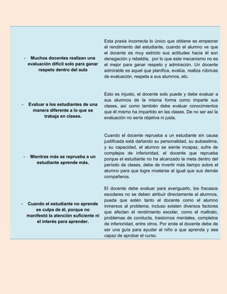 Esta praxis incorrecta lo único que obtiene es empeorar
                                              el rendimiento del estudiante, cuando el alumno ve que
                                              el docente es muy estricto sus actitudes hacia él son
    -    Muchos docentes realizan una         denegación y rebeldía, por lo que este mecanismo no es
        evaluación difícil solo para ganar    el mejor para ganar respeto y admiración. Un docente
             respeto dentro del aula          admirable es aquel que planifica, evalúa, realiza rúbricas
                                              de evaluación, respeta a sus alumnos, etc.


                                              Esto es injusto, el docente solo puede y debe evaluar a
                                              sus alumnos de la misma forma como imparte sus
-       Evaluar a los estudiantes de una      clases, así como también debe evaluar conocimientos
          manera diferente a lo que se        que él mismo ha impartido en las clases. De no ser así la
               trabaja en clases.             evaluación no sería objetiva ni justa.


                                              Cuando el docente reprueba a un estudiante sin causa
                                              justificada está dañando su personalidad, su autoestima,
                                              y su capacidad, el alumno se siente incapaz, sufre de
                                              complejos de inferioridad, el docente que reprueba
    -    Mientras más se reprueba a un
                                              porque el estudiante no ha alcanzado la meta dentro del
            estudiante aprende más.
                                              período de clases, debe de invertir más tiempo sobre el
                                              alumno para que logre nivelarse al igual que sus demás
                                              compañeros.

                                              El docente debe evaluar para averiguarlo, los fracasos
                                              escolares no se deben atribuir directamente al alumnos,
                                              pueda que estén tanto el docente como el alumno
-       Cuando el estudiante no aprende
                                              inmersos al problema, incluso existen diversos factores
           es culpa de él, porque no
                                              que afectan el rendimiento escolar, como el maltrato,
        manifestó la atención suficiente ni
                                              problemas de conducta, trastornos mentales, completos
            el interés para aprender.
                                              de inferioridad, entre otros. Por ende el docente debe de
                                              ser una guía para ayudar al niño a que aprenda y sea
                                              capaz de aprobar el curso.
 