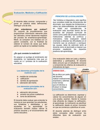 Evaluación, Medición y Calificación
                                              PRINCIPIO DE LA EVALUACION:

                                            Ser holística e integradora, esto significa
El docente debe conocer, comprender y      que considera todas las dimensiones del
poner en práctica estas definiciones.      alumnado, que respeta las limitaciones y
Distinguir una de otra.                    valora las potencialidades del alumnado
¿Qué entendemos por evaluar?               en     todas    sus    competencias,       la
Un conjunto de procedimientos que          evaluación esta asumida dentro de los
proporcionan información relevante para    acuerdos del proyecto curricular de
ser valorada y tomar decisiones respecto   centro como parte del proyecto educativo
del proceso de enseñanza-aprendizaje.      institucional; además es continua y
Medir, es comparar una realidad con un     motivadora, toda evaluación estará
patrón constante, con la finalidad de      orientada a detectar las dificultades en el
obtener el número de veces que dicho       momento que se producen y averiguar
patrón se repite en la realidad medida.    las causas, debe de estimular tanto al
                                           docente como al alumnado a mejorar sus
                                           procesos resaltando los aspectos
                                           positivos del aprendizaje.
¿En qué consiste la medición?

En asignar un puntaje al rendimiento del
estudiante, no representa más que un       Una evaluación debe ser justa y objetiva,
medio en e l proceso de la evaluación      sistemática y participativa. El docente
educativa.                                 debe procura que el estudiante conozca
                                           y comprenda los criterios de evaluación e
                                           indicadores de logro.
                                                                                  ¿EXAMEN
   Los elementos principales de la         SABIAS QUE…
                                                                                 SORPRESA?
           medición son:
                                           No es ético por parte
       medida de conductas                 del docente
        calificación                       realizar evaluaciones
        sentido de aprobación              sorpresas y además
       valoración del merito.              incluir temas
                                           que el individuo a
   Los elementos principales de la         Evaluar no tenga
          evaluación son:                  conocimiento.
       valoración del proceso
        emisión de juicios cualitativos    La calificación es determinar, expresar y
        toma de decisiones.                valorar los conocimientos de alguien en
                                           una prueba, examen. Siendo la manera
El docente debe evaluar para entender la   más eficiente de integrar la calificación,
manera en que aprenden los estudiantes,    el aprendizaje la motivación es planificar
sus fortalezas y debilidades, y así        la calificación desde el primer momento
ayudarles en su aprendizaje. La            en que se comienza a planificar el curso.
evaluación también implica valorar la
práctica docente y el funcionamiento del   El docente además de distinguir entre
centro educativo.                          estos conceptos debe conocer los
                                           diferentes tipos de evaluación que
                                           existen.
 