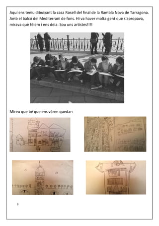 Aquí ens teniu dibuixant la casa Rosell del final de la Rambla Nova de Tarragona.
Amb el balcó del Mediterrani de fons. Hi va haver molta gent que s'apropava,
mirava què fèiem i ens deia: Sou uns artistes!!!!
Mireu que bé que ens vàren quedar:
9
 