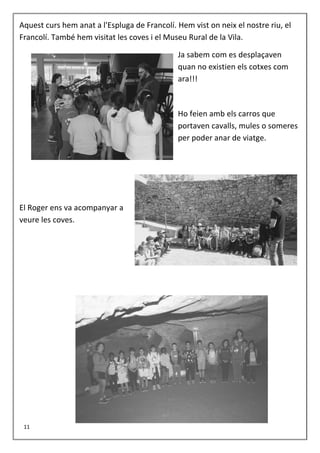 Aquest curs hem anat a l'Espluga de Francolí. Hem vist on neix el nostre riu, el
Francolí. També hem visitat les coves i el Museu Rural de la Vila.
Ja sabem com es desplaçaven
quan no existien els cotxes com
ara!!!
Ho feien amb els carros que
portaven cavalls, mules o someres
per poder anar de viatge.
El Roger ens va acompanyar a
veure les coves.
11
 