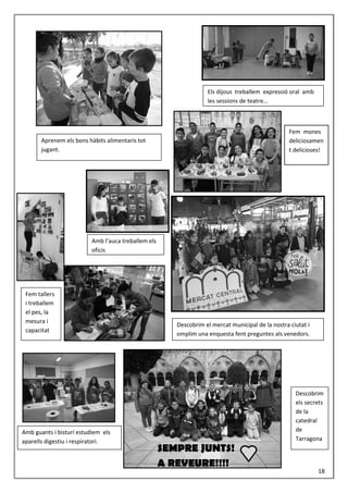 Els dijous treballem expressió oral amb
les sessions de teatre…
Aprenem els bons hàbits alimentaris tot
jugant.
Fem mones
deliciosamen
t delicioses!
Amb l’auca treballem els
oficis
Descobrim el mercat municipal de la nostra ciutat i
omplim una enquesta fent preguntes als venedors.
Fem tallers
i treballem
el pes, la
mesura i
capacitat
Amb guants i bisturí estudiem els
aparells digestiu i respiratori.
Descobrim
els secrets
de la
catedral
de
Tarragona
SEMPRE JUNTS!
A REVEURE!!!!
18
 
