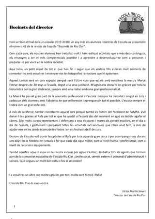 Bocinets del director
Hem arribat al final del curs escolar 2017-2018 i un any més els alumnes i mestres de l’escola us presentem
el número 41 de la revista de l’escola “Bocinets de Riu Clar”.
Com cada curs, els nostres alumnes han treballat molt i han realitzat activitats que a més dels continguts,
els ensenyen a ser el més competencials possible i a aprendre a desenvolupar-se com a persones i
preparar-se per viure en la nostra societat.
Aquí teniu un petit recull de tot el que han fet i segur que els vostres fills estaran molt contents de
comentar-ho amb vosaltres i ensenyar-vos les fotografies i creacions que hi apareixen.
Aquest també serà un curs especial perquè serà l’últim curs que estarà amb nosaltres la mestra Mercè
Esteve després de 20 anys a l’escola, degut a la seva jubilació. M’agradaria donar-li les gràcies per tota la
feina feta i per la gran dedicació, sempre amb una rialla i amb una gran professionalitat.
La Mercè ha passat gran part de la seva vida professional a l’escola i sempre ha treballat i cregut en tots i
cadascun dels alumnes amb l’objectiu de que milloressin i aprenguessin tot el possible. L’escola sempre et
tindrà com un gran referent.
A més de la Mercè, també recordarem aquest curs perquè també és l’últim del President de l’AMPA. Vull
donar-li les gràcies al Rafa per tot el que ha ajudat a l’escola des del moment en què va decidir agafar el
càrrec. Són molts cursos representant i defensant a tots els pares i mares als consell escolars, en el dia a
dia de l’escola, i gestionant i preparant totes les activitats extraescolars que s’han anat fent, a més de
ajudar-nos en les celebracions de les festes i en els festivals de fi de curs.
En nom de l’escola vull donar les gràcies al Rafa per tota aquesta gran tasca i per acompanyar-nos durant
uns anys en la història de l’escola i fer que cada dia sigui millor, tant a nivell humà i professional, com a
nivell de recursos i equipaments.
També aprofito aquest espai en la revista escolar per agrair l’esforç i treball a tots els agents que formen
part de la comunitat educativa de l’escola Riu Clar , professorat, serveis externs i personal d’administració i
serveis. Que tingueu un molt bon estiu i fins al setembre!
I a vosaltres un altre cop moltes gràcies per tot i molta sort Mercè i Rafa!
L’escola Riu Clar és casa vostra.
Víctor Martín Servet
Director de l’escola Riu Clar
1
 