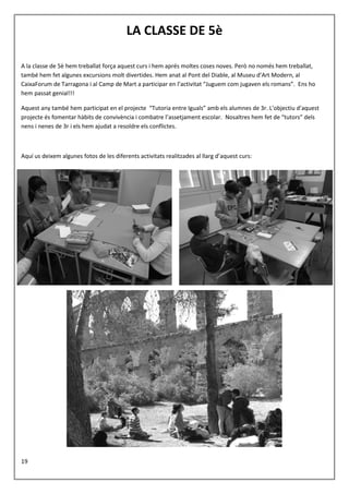 19
LA CLASSE DE 5è
A la classe de 5è hem treballat força aquest curs i hem aprés moltes coses noves. Però no només hem treballat,
també hem fet algunes excursions molt divertides. Hem anat al Pont del Diable, al Museu d’Art Modern, al
CaixaForum de Tarragona i al Camp de Mart a participar en l’activitat “Juguem com jugaven els romans”. Ens ho
hem passat genial!!!
Aquest any també hem participat en el projecte “Tutoria entre Iguals” amb els alumnes de 3r. L’objectiu d’aquest
projecte és fomentar hàbits de convivència i combatre l’assetjament escolar. Nosaltres hem fet de “tutors” dels
nens i nenes de 3r i els hem ajudat a resoldre els conflictes.
Aquí us deixem algunes fotos de les diferents activitats realitzades al llarg d’aquest curs:
 