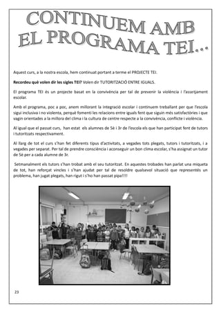 Aquest curs, a la nostra escola, hem continuat portant a terme el PROJECTE TEI.
Recordeu què volen dir les sigles TEI? Volen dir TUTORITZACIÓ ENTRE IGUALS.
El programa TEI és un projecte basat en la convivència per tal de prevenir la violència i l’assetjament
escolar.
Amb el programa, poc a poc, anem millorant la integració escolar i continuem treballant per que l’escola
sigui inclusiva i no violenta, perquè fomenti les relacions entre iguals fent que siguin més satisfactòries i que
vagin orientades a la millora del clima i la cultura de centre respecte a la convivència, conflicte i violència.
Al igual que el passat curs, han estat els alumnes de 5è i 3r de l’escola els que han participat fent de tutors
i tutoritzats respectivament.
Al llarg de tot el curs s’han fet diferents tipus d’activitats, a vegades tots plegats, tutors i tutoritzats, i a
vegades per separat. Per tal de prendre consciència i aconseguir un bon clima escolar, s’ha assignat un tutor
de 5è per a cada alumne de 3r.
Setmanalment els tutors s’han trobat amb el seu tutoritzat. En aquestes trobades han parlat una miqueta
de tot, han reforçat vincles i s’han ajudat per tal de resoldre qualsevol situació que representés un
problema, han jugat plegats, han rigut i s’ho han passat pipa!!!!
23
 
