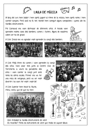 24
L’AULA DE MÚSICA
Al llarg del curs hem ballat i hem après jugant al ritme de la música, hem après notes i hem
cantat cançons. Però això no és tot, també hem conegut alguns compositors i quines són les
famílies d’instruments.
Pel Carnaval ens vam disfressar de diferents oficis. A l’escola vam
aprendre moltes coses dels bombers, cuiners i fusters. Alguns de nosaltres
volem ser-ho de grans!
A Cicle Inicial ens va agradar molt aprendre la cançó dels bombers.
A Cicle Mitjà érem els cuiners i vam aprendre la cançó
dels oficis. Vam anar tots junts al Centre Cívic de
Torreforta a veure les paradetes dels
oficis i vam cantar la cançó junt amb
totes les altres escoles. Primer ens va fer
una mica de vergonya, però va ser molt
divertit i ho vam fer molt i molt bé!
A Cicle Superior hem tocat la flauta.
Mireu, mireu que bé que ho fem!
Hem treballat la família d’instruments de vent.
Els recordes? Pinta els instruments de vent que trobis en aquest dibuix.
 