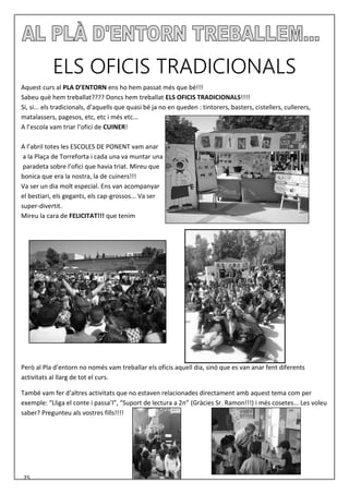 ELS OFICIS TRADICIONALS
Aquest curs al PLA D’ENTORN ens ho hem passat més que bé!!!
Sabeu què hem treballat???? Doncs hem treballat ELS OFICIS TRADICIONALS!!!!
Si, si... els tradicionals, d’aquells que quasi bé ja no en queden : tintorers, basters, cistellers, cullerers,
matalassers, pagesos, etc, etc i més etc...
A l’escola vam triar l’ofici de CUINER!
A l’abril totes les ESCOLES DE PONENT vam anar
a la Plaça de Torreforta i cada una va muntar una
paradeta sobre l’ofici que havia triat. Mireu que
bonica que era la nostra, la de cuiners!!!
Va ser un dia molt especial. Ens van acompanyar
el bestiari, els gegants, els cap-grossos... Va ser
super-divertit.
Mireu la cara de FELICITAT!!! que tenim
Però al Pla d’entorn no només vam treballar els oficis aquell dia, sinó que es van anar fent diferents
activitats al llarg de tot el curs.
També vam fer d’altres activitats que no estaven relacionades directament amb aquest tema com per
exemple: “Lliga el conte i passa’l”, “Suport de lectura a 2n” (Gràcies Sr. Ramon!!!) i més cosetes... Les voleu
saber? Pregunteu als vostres fills!!!!
25
 