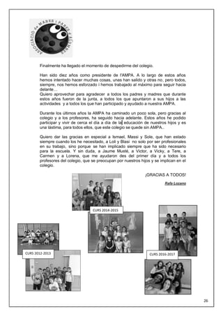 Finalmente ha llegado el momento de despedirme del colegio.
Han sido diez años como presidente de l'AMPA. A lo largo de estos años
hemos intentado hacer muchas cosas, unas han salido y otras no, pero todos,
siempre, nos hemos esforzado i hemos trabajado al máximo para seguir hacia
delante…
Quiero aprovechar para agradecer a todos los padres y madres que durante
estos años fueron de la junta, a todos los que apuntaron a sus hijos a las
actividades y a todos los que han participado y ayudado a nuestra AMPA.
Durante los últimos años la AMPA ha caminado un poco sola, pero gracias al
colegio y a los profesores, ha seguido hacia adelante. Estos años he podido
participar y vivir de cerca el día a día de la educación de nuestros hijos y es
una lástima, para todos ellos, que este colegio se quede sin AMPA..
Quiero dar las gracias en especial a Ismael, Massi y Sole, que han estado
siempre cuando los he necesitado, a Loli y Blasi no solo por ser profesionales
en su trabajo, sino porque se han implicado siempre que ha sido necesario
para la escuela. Y sin duda, a Jaume Musté, a Victor, a Vicky, a Tere, a
Carmen y a Lorena, que me ayudaron des del primer día y a todos los
profesores del colegio, que se preocupan por nuestros hijos y se implican en el
colegio.
¡GRACIAS A TODOS!
Rafa Lozano
CURS 2012-2013
CURS 2014-2015
CURS 2016-2017
26
 