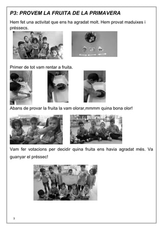 3
P3: PROVEM LA FRUITA DE LA PRIMAVERA
Hem fet una activitat que ens ha agradat molt. Hem provat maduixes i
préssecs.
Primer de tot vam rentar a fruita.
Abans de provar la fruita la vam olorar,mmmm quina bona olor!
Vam fer votacions per decidir quina fruita ens havia agradat més. Va
guanyar el préssec!
 