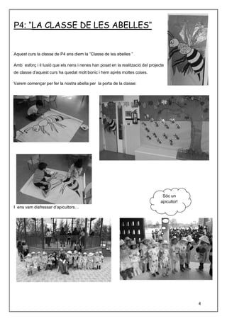 P4: ”LA CLASSE DE LES ABELLES”
Aquest curs la classe de P4 ens diem la ”Classe de les abelles ”
Amb esforç i il·lusió que els nens i nenes han posat en la realització del projecte
de classe d’aquest curs ha quedat molt bonic i hem après moltes coses.
Varem començar per fer la nostra abella per la porta de la classe:
I ens vam disfressar d’apicultors…
Sóc un
apicultor!
4
 