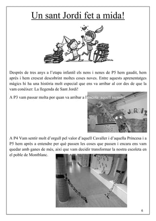 Un sant Jordi fet a mida!
Desprès de tres anys a l’etapa infantil els nens i nenes de P5 hem gaudit, hem
après i hem crescut descobrint moltes coses noves. Entre aquests aprenentatges
màgics hi ha una història molt especial que ens va arribar al cor des de que la
vam conèixer: La llegenda de Sant Jordi!
A P3 vam passar molta por quan va arribar a l’escola aquell monstre.
A P4 Vam sentir molt d’orgull pel valor d’aquell Cavaller i d’aquella Princesa i a
P5 hem après a entendre per què passen les coses que passen i encara ens vam
quedar amb ganes de més, així que vam decidir transformar la nostra escoleta en
el poble de Montblanc.
6
 