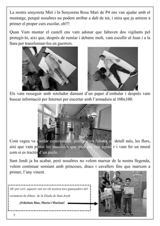 La nostra senyoreta Miri i la Senyoreta Rosa Mari de P4 ens van ajudar amb el
muntatge, perquè nosaltres no podem arribar a dalt de tot, i mira que ja anirem a
primer el proper curs escolar, eh!!!
Quan Vam muntar el castell ens vam adonar que faltaven dos vigilants pel
protegir-lo, així que, després de rumiar i debatre molt, vam escollir al Juan i a la
Sara per transformar-los en guerrers.
Els vam resseguir amb retolador damunt d’un paper d’embalar i desprès vam
buscar informació per Internet per encertar amb l’armadura al 100x100.
Com vegeu va quedar espectacular, però encara faltava un detall més, les flors,
així que vam pintar les mandales que més ens van agradar i vam fer un mural
com si es tractés d’un puzle.
Sant Jordi ja ha acabat, però nosaltres no volem marxar de la nostra llegenda,
volem continuar somiant amb princeses, dracs i cavallers fins que marxem a
primer, l’any vinent.
Ah! per cert, aquests van ser els nostres tres guanyadors del
certament de dibuix de la Diada de Sant Jordi
¡Felicitats Ilias, María i Mariam!
7
 