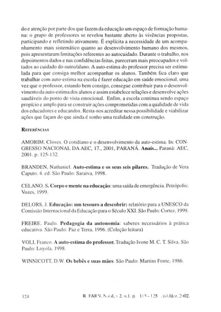 d o e a t e n ç ã o por parte dos que fazem da e d u c a ç ã o u m e s p a ç o de f o r m a ç ã o h u m a -
na: o g r u p o de professores se revelou bastante aberto às vivências p r o p o s t a s ,
p a r t i c i p a n d o e refletindo a t i v a m e n t e . É explícita a n e c e s s i d a d e de u m a c o m p a -
n h a m e n t o m a i s sistemático q u a n t o ao d e s e n v o l v i m e n t o h u m a n o d o s m e s m o s ,
p o i s a p r e s e n t a r a m limitações referentes ao a u t o c u i d a d o . D u r a n t e o trabalho, nos
d e p o i m e n t o s d a d o s e nas confidencias feitas, p a r e c e r a m mais p r e o c u p a d o s e vol-
tados ao c u i d a d o d o outro/aluno. A auto-estima d o professor precisa ser estimu-
lada p a r a q u e c o n s i g a m e l h o r a c o m p a n h a r os alunos. T a m b é m fica claro que
trabalhar c o m auto-estima na escola é fazer e d u c a ç ã o e m s a ú d e e m o c i o n a l , u m a
v e z q u e o professor, e s t a n d o b e m c o n s i g o , c o n s e g u e contribuir para o d e s e n v o l -
v i m e n t o da auto-estima dos alunos e assim estabelece relações e d e s e n v o l v e ações
s a u d á v e i s d o p o n t o de vista e m o c i o n a l . Enfim, a escola continua s e n d o e s p a ç o
p r o p í c i o e a m p l o p a r a se construir ações c o m p r o m e t i d a s c o m a q u a l i d a d e de vida
dos e d u c a d o r e s e e d u c a n d o s . R e s t a - n o s acreditar nessa possibilidade e viabilizar
a ç õ e s q u e façam do q u e ainda é s o n h o u m a realidade e m c o n s t r u ç ã o .


REFERÊNCIAS


A M O R I M . C l o v e s . O cotidiano e o d e s e n v o l v i m e n t o da auto-estima. In: C O N -
G R E S S O N A C I O N A L D A A E C , 17., 2 0 0 1 , P A R A N Á . A n a i s . . . Paraná: A E C ,
2 0 0 1 . p. 125-132.

B R A N D E N , N a t h a n i e l . A u t o - e s t i m a e os s e u s seis p i l a r e s . T r a d u ç ã o d e Vera
C a p u t o . 4. ed. São P a u l o : Saraiva, 1998.

C E L A N O . S. C o r p o e m e n t e n a e d u c a ç ã o : u m a saída de emergência. Petrópolis:
Vozes, 1999.

D E L O R S . J. E d u c a ç ã o : u m t e s o u r o a d e s c o b r i r : relatório para a U N E S C O da
C o m i s s ã o Internacional da E d u c a ç ã o para o Século X X I . São Paulo: Cortez, 1999.

F R E I R E . Paulo. P e d a g o g i a d a a u t o n o m i a : saberes necessários à prática
educativa. São Paulo: Paz e Terra, 1996. ( C o l e ç ã o leitura)

V O L I , F r a n c o . A a u t o - e s t i m a d o p r o f e s s o r . T r a d u ç ã o Ivone M . C. T. Silva. São
P a u l o : L o y o l a , 1998.

W I N N I C O T T D.W. O s b e b ê s e s u a s m ã e s . São Paulo: Martins Fonte, 1986.




124                                       R. FARV, Natal,  2, n.l. p.            115-125        Jul./dez. 2002.
 