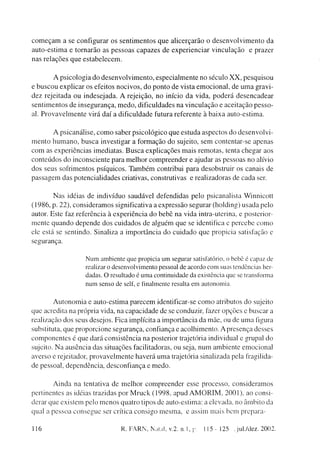 c o m e ç a m a se configurar os s e n t i m e n t o s q u e alicerçarão o d e s e n v o l v i m e n t o da
a u t o - e s t i m a e tornarão as p e s s o a s capazes de e x p e r i e n c i a r vinculação e prazer
nas relações q u e e s t a b e l e c e m .


           A psicologia do d e s e n v o l v i m e n t o , especialmente no século X X , pesquisou
e b u s c o u explicar os efeitos n o c i v o s , d o p o n t o de vista e m o c i o n a l , de u m a gravi-
d e z rejeitada ou indesejada. A rejeição, no início da vida, p o d e r á d e s e n c a d e a r
sentimentos de insegurança, m e d o , dificuldades na v i n c u l a ç ã o e aceitação pesso-
al. P r o v a v e l m e n t e virá d a í a dificuldade futura referente à b a i x a auto-estima.


          A psicanálise, c o m o saber psicológico q u e e s t u d a aspectos d o d e s e n v o l v i -
m e n t o h u m a n o , b u s c a investigar a formação do sujeito, sem contentar-se apenas
c o m as experiências imediatas. B u s c a explicações m a i s remotas, tenta chegar aos
conteúdos d o inconsciente para m e l h o r compreender e ajudar as pessoas no alívio
dos seus sofrimentos psíquicos. T a m b é m contribui para desobstruir os canais de
passagem das potencialidades criativas, construtivas e realizadoras de cada ser.


        N a s idéias de indivíduo saudável defendidas pelo psicanalista Winnicott
(1986, p. 22), consideramos significativa a expressão segurar (holding) usada pelo
autor. Este faz referência à experiência do bebê na vida intra-uterina, e posterior-
mente q u a n d o depende dos cuidados de alguém que se identifica e percebe c o m o
ele eslá se sentindo. Sinaliza a importância do cuidado q u e propicia satisfação e
segurança.

                        Num ambiente que propicia um segurar satisfatório, o bebê é capaz de
                        realizar o desenvolvimento pessoal de acordo com suas tendências her-
                        dadas. O resultado é uma continuidade da existência que se transforma
                        num senso de self, e finalmente resulta em autonomia.


           A u t o n o m i a e auto-estima parecem identificar-se c o m o atributos do sujeito
que acredita na própria vida, na capacidade de se conduzir, fazer opções e buscar a
realização dos seus desejos. Fica implícita a importância da mãe, ou de u m a figura
substituta, que proporcione segurança, confiança e acolhimento. A presença desses
c o m p o n e n t e s é que dará consistência na posterior trajetória individual e grupai do
sujeito. N a ausência das situações facilitadoras, ou seja, n u m ambiente emocional
averso e rejeitador, p r o v a v e l m e n t e haverá u m a trajetória sinalizada pela fragilida-
de pessoal, dependência, desconfiança e m e d o .


       A i n d a na tentativa de melhor compreender esse processo, consideramos
pertinentes as idéias trazidas por M r u c k (1998, apud A M O R I M , 2001), ao consi-
derar que existem pelo m e n o s quatro tipos de auto-estima: a elevada, no âmbito da
qual a pessoa consegue ser crítica consigo m e s m a , e assim mais bem prepara-

116                                     R. FARN, Natal, v.2. n.l, p.         115-125      .jul./dez. 2002.
 
